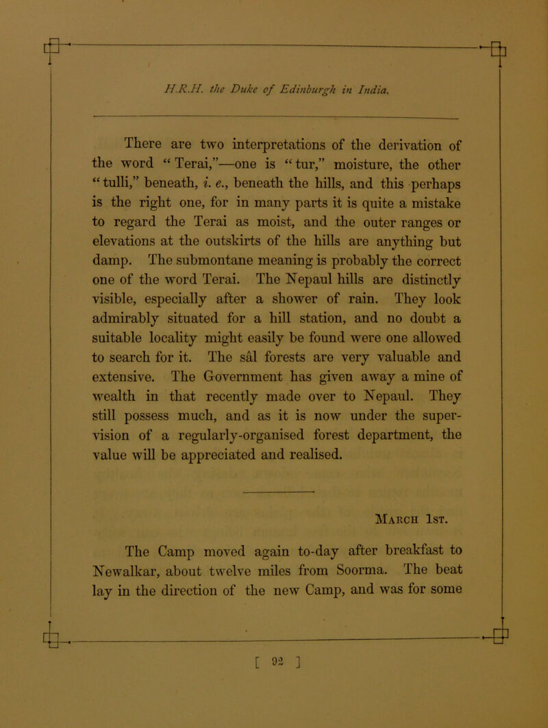 There are two interpretations of the derivation of the word “ Terai,”—one is “ tur,” moisture, the other “tulli,” beneath, i. e., beneath the hills, and this perhaps is the right one, for in many parts it is quite a mistake to regard the Terai as moist, and the outer ranges or elevations at the outskirts of the hills are anything but damp. The submontane meaning is probably the correct one of the word Terai. The Nepaul hills are distinctly visible, especially after a shower of rain. They look admirably situated for a hill station, and no doubt a suitable locality might easily be found were one allowed to search for it. The sal forests are very valuable and extensive. The Government has given away a mine of wealth in that recently made over to Nepaul. They still possess much, and as it is now under the super- vision of a regularly-organised forest department, the value will be appreciated and realised. March 1st. The Camp moved again to-day after breakfast to Newalkar, about twelve miles from Soorma. The beat lay in the direction of the new Camp, and was for some