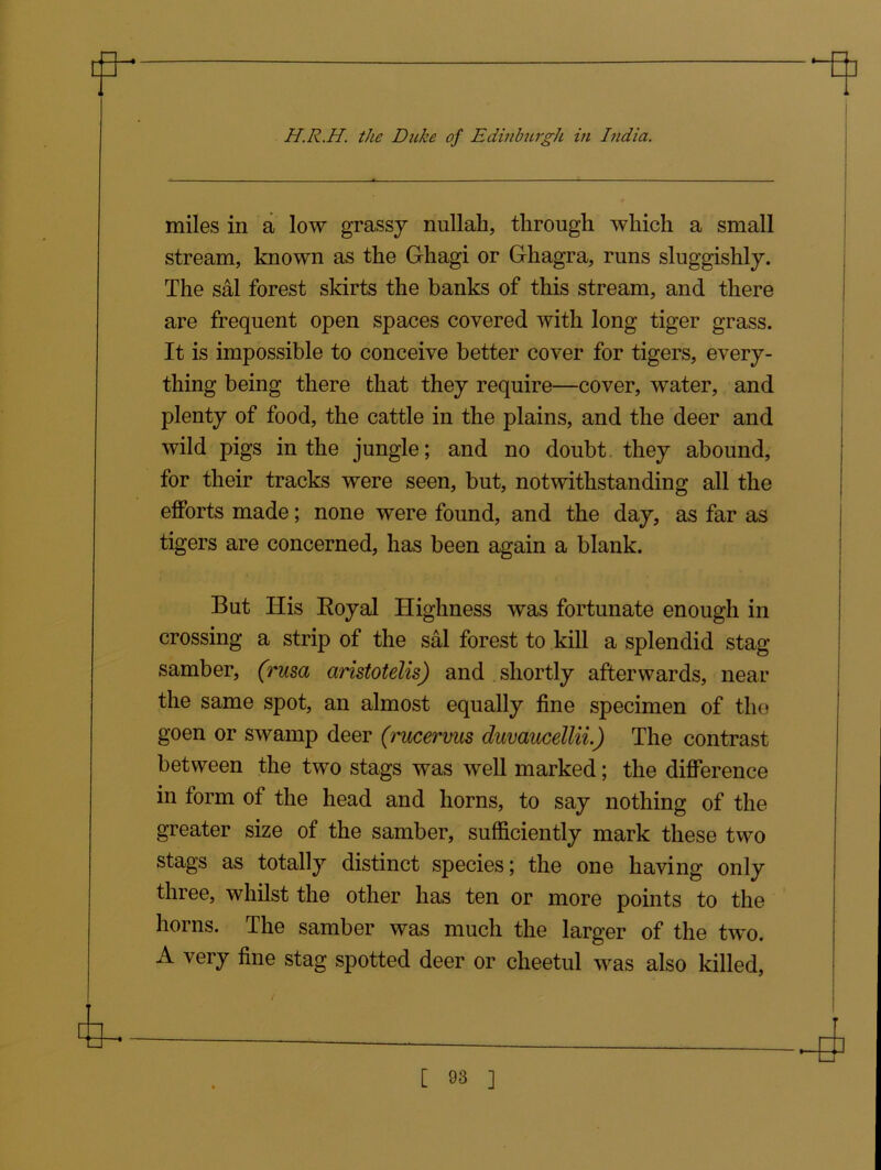 miles in a low grassy nullah, through which a small stream, known as the Grhagi or G-hagra, runs sluggishly. The sal forest skirts the banks of this stream, and there are frequent open spaces covered with long tiger grass. It is impossible to conceive better cover for tigers, every- thing being there that they require—cover, water, and plenty of food, the cattle in the plains, and the deer and wild pigs in the jungle; and no doubt they abound, for their tracks were seen, but, notwithstanding all the efforts made; none were found, and the day, as far as tigers are concerned, has been again a blank. But His Royal Highness was fortunate enough in crossing a strip of the sal forest to kill a splendid stag samber, (rusa aristotelis) and shortly afterwards, near the same spot, an almost equally fine specimen of tho goen or swamp deer (rucervus duvaucellii.) The contrast between the two stags was well marked; the difference in form of the head and horns, to say nothing of the greater size of the samber, sufficiently mark these two stags as totally distinct species; the one having only three, whilst the other has ten or more points to the horns. The samber was much the larger of the two. A very fine stag spotted deer or cheetul was also killed,