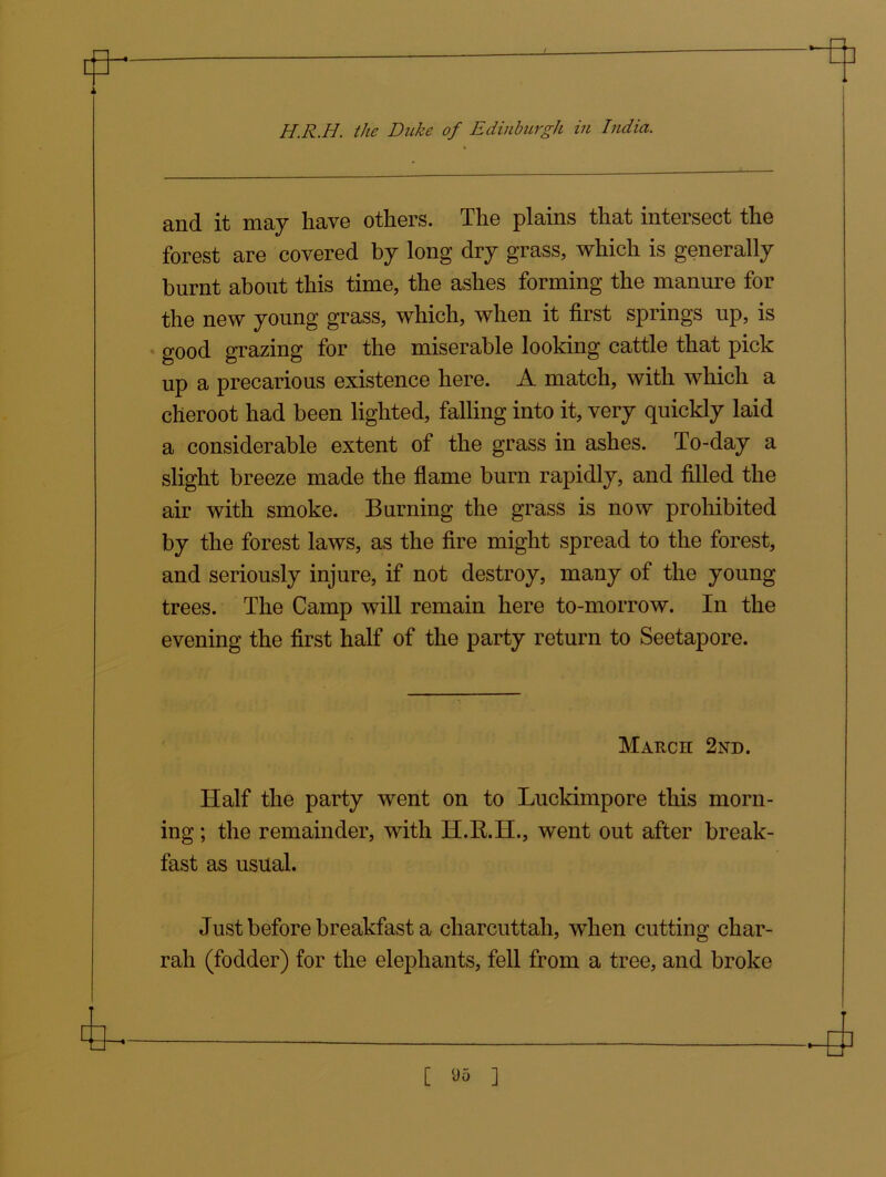 and it may have others. The plains that intersect the forest are covered by long dry grass, which is generally burnt about this time, the ashes forming the manure for the new young grass, which, when it first springs up, is good grazing for the miserable looking cattle that pick up a precarious existence here. A match, with which a cheroot had been lighted, falling into it, very quickly laid a considerable extent of the grass in ashes. To-day a slight breeze made the flame burn rapidly, and filled the air with smoke. Burning the grass is now prohibited by the forest laws, as the fire might spread to the forest, and seriously injure, if not destroy, many of the young trees. The Camp will remain here to-morrow. In the evening the first half of the party return to Seetapore. March 2nd. Half the party went on to Luckimpore this morn- ing ; the remainder, with IT.R.TL, went out after break- fast as usual. Just before breakfast a charcuttah, when cutting char- rah (fodder) for the elephants, fell from a tree, and broke