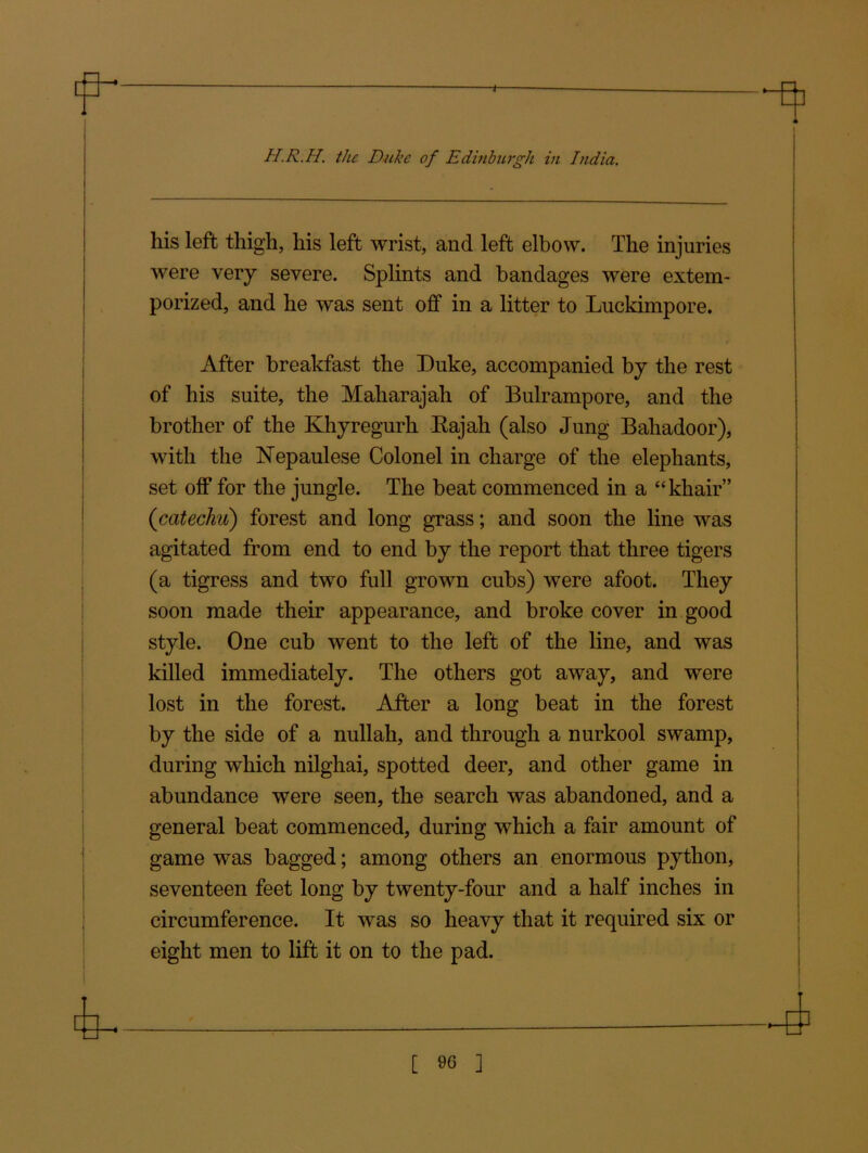 H.R.H. the Duke of Edinburgh in India. his left thigh, his left wrist, and left elbow. The injuries were very severe. Splints and bandages were extem- porized, and he was sent off in a litter to Luckimpore. After breakfast the Duke, accompanied by the rest of his suite, the Maharajah of Bulrampore, and the brother of the Khyregurh Kajah (also Jung Baliadoor), with the Nepaulese Colonel in charge of the elephants, set off for the jungle. The beat commenced in a “khair” (icatechu) forest and long grass; and soon the line was agitated from end to end by the report that three tigers (a tigress and two full grown cubs) were afoot. They soon made their appearance, and broke cover in good style. One cub went to the left of the line, and was killed immediately. The others got away, and were lost in the forest. After a long beat in the forest by the side of a nullah, and through a nurkool swamp, during which nilghai, spotted deer, and other game in abundance were seen, the search was abandoned, and a general beat commenced, during which a fair amount of game was bagged; among others an enormous python, seventeen feet long by twenty-four and a half inches in circumference. It was so heavy that it required six or eight men to lift it on to the pad.