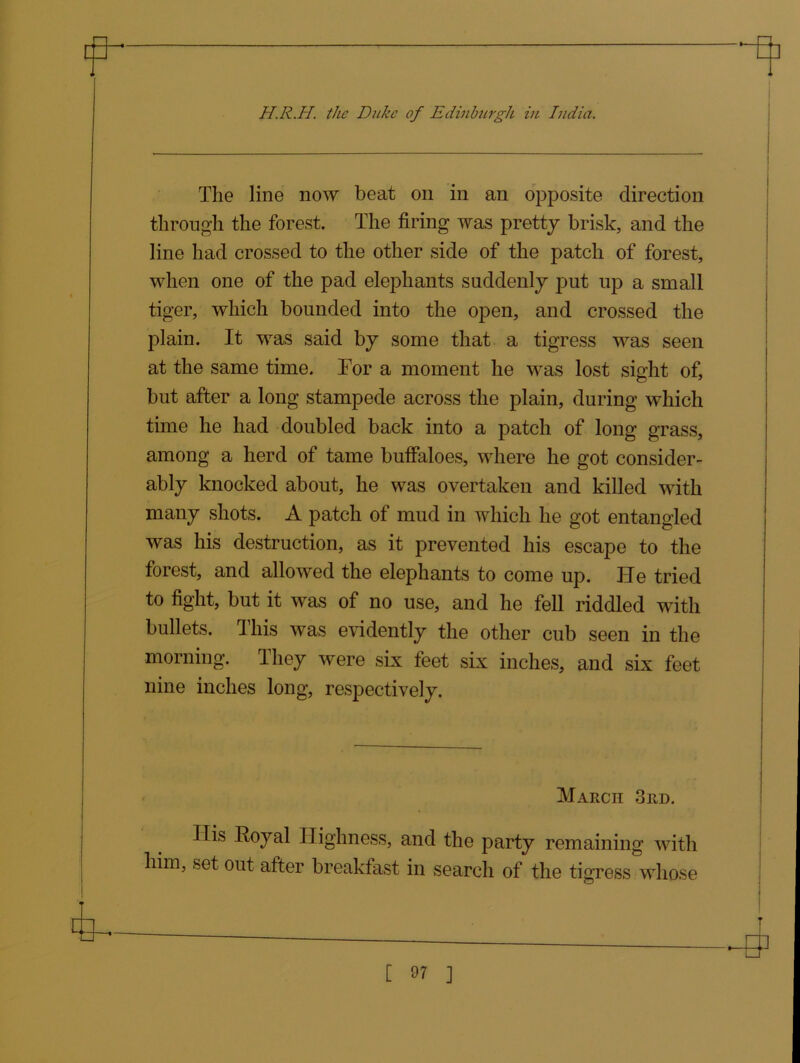 m H.R.H. the Duke of Edinburgh in India. The line now beat on in an opposite direction through the forest. The firing was pretty brisk, and the line had crossed to the other side of the patch of forest, when one of the pad elephants suddenly put up a small tiger, which bounded into the open, and crossed the plain. It was said by some that a tigress was seen at the same time. Tor a moment he was lost sight of, but after a long stampede across the plain, during which time he had doubled back into a patch of long grass, among a herd of tame buffaloes, where he got consider- ably knocked about, he was overtaken and killed with many shots. A patch of mud in which he got entangled was his destruction, as it prevented his escape to the forest, and allowed the elephants to come up. He tried to fight, but it was of no use, and he fell riddled with bullets. This was evidently the other cub seen in the morning. They were six feet six inches, and six feet nine inches long, respectively. March 3rd. Ilis Royal Highness, and the party remaining with him, set out after breakfast in search of the tigress whose