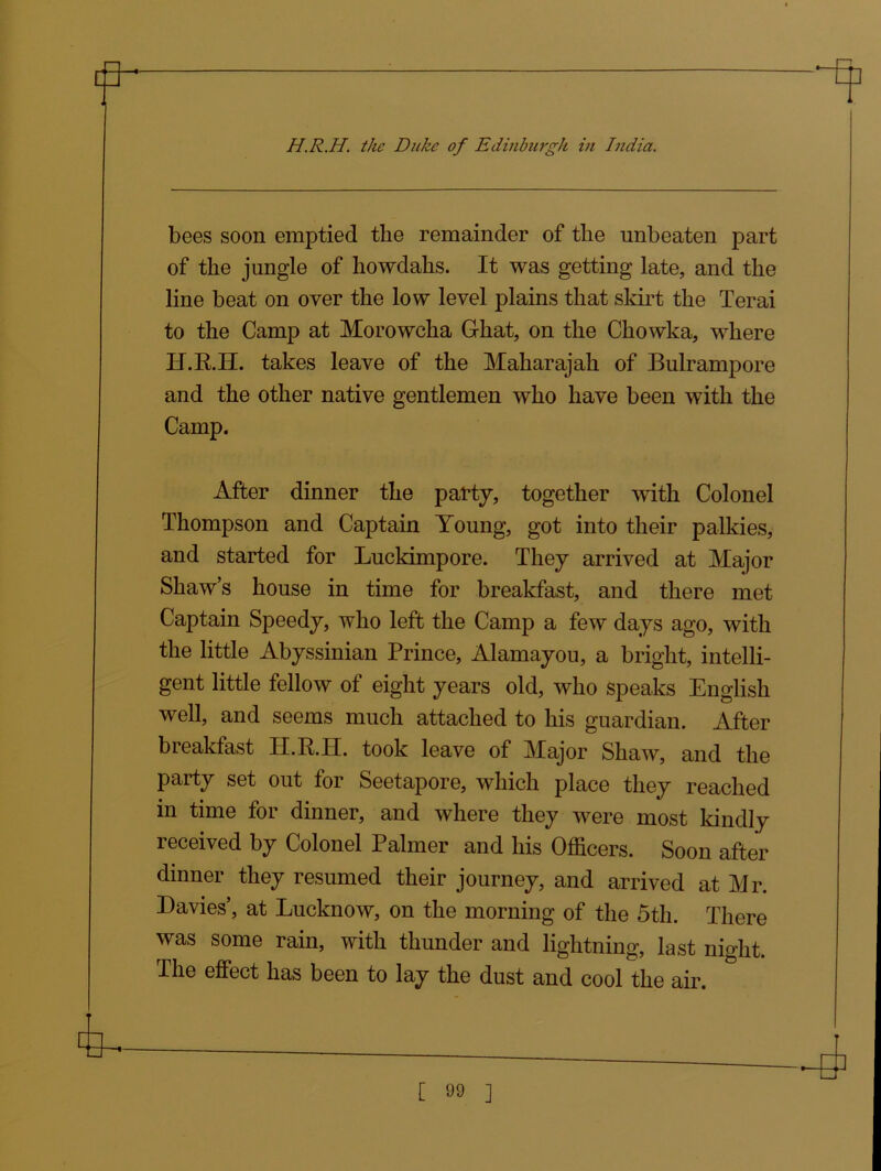 bees soon emptied the remainder of the unbeaten part of the jungle of howdahs. It was getting late, and the line beat on over the low level plains that skirt the Terai to the Camp at Morowcha Ghat, on the Chowka, where H.R.H. takes leave of the Maharajah of Bulrampore and the other native gentlemen who have been with the Camp. After dinner the party, together with Colonel Thompson and Captain Young, got into their palkies, and started for Lnckimpore. They arrived at Major Shaw’s house in time for breakfast, and there met Captain Speedy, who left the Camp a few days ago, with the little Abyssinian Prince, Alamayou, a bright, intelli- gent little fellow of eight years old, who speaks English well, and seems much attached to his guardian. After breakfast II.R.IT. took leave of Major Shaw, and the party set out for Seetapore, which place they reached in time for dinner, and where they were most kindly received by Colonel Palmer and his Officers. Soon after dinner they resumed their journey, and arrived at Mr. Davies’, at Lucknow, on the morning of the 5th. There was some rain, with thunder and lightning, last night. The effect has been to lay the dust and cool the air.