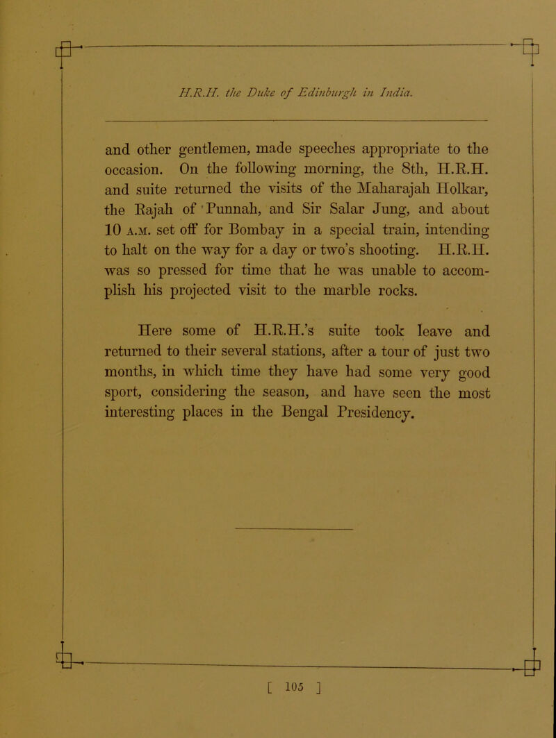 and other gentlemen, made speeches appropriate to the occasion. On the following morning, the 8th, II.R.H. and suite returned the visits of the Maharajah Holkar, the Rajah of Punnah, and Sir Salar Jung, and about 10 a.m. set off for Bombay in a special train, intending to halt on the way for a day or two’s shooting. H.R.H. was so pressed for time that he was unable to accom- plish his projected visit to the marble rocks. Here some of H.R.H.’s suite took leave and returned to their several stations, after a tour of just two months, in which time they have had some very good sport, considering the season, and have seen the most interesting places in the Bengal Presidency.