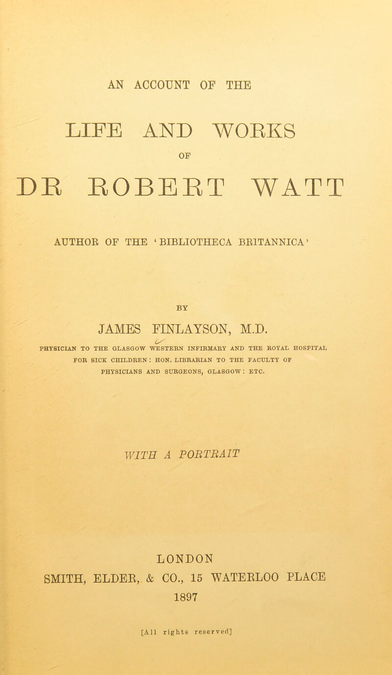 AN ACCOUNT OF THE LIFE AND WORKS OF DK ROBERT WATT AUTHOR OF THE ‘BIBLIOTHECA BR1TANNICA ’ BY JAMES FINLAYSON, M.D. U' PHYSICIAN TO THE GLASGOW WESTERN INFIRMARY AND THE ROYAL HOSPITAL FOR SICK CHILDREN : HON. LIBRARIAN TO THE FACULTY OF PHYSICIANS AND SURGEONS, GLASGOW: ETC. WITH A PORTRAIT LONDON SMITH, ELDER, & CO., 15 WATERLOO PLACE 1897 [All rights reserved]