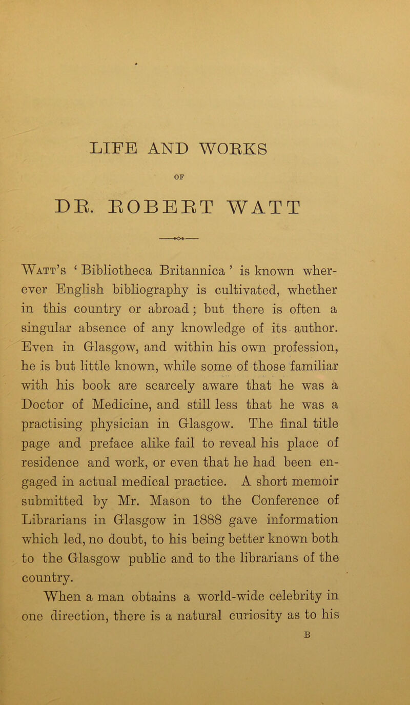 LIFE AND WORKS OF DE. BOBEET WATT »o» Watt’s ‘ Bibliotheca Britannica ’ is known wher- ever English bibliography is cultivated, whether in this country or abroad ; but there is often a singular absence of any knowledge of its author. Even in Glasgow, and within his own profession, he is but little known, while some of those familiar with his book are scarcely aware that he was a Doctor of Medicine, and still less that he was a practising physician in Glasgow. The final title page and preface alike fail to reveal his place of residence and work, or even that he had been en- gaged in actual medical practice. A short memoir submitted by Mr. Mason to the Conference of Librarians in Glasgow in 1888 gave information which led, no doubt, to his being better known both to the Glasgow public and to the librarians of the country. When a man obtains a world-wide celebrity in one direction, there is a natural curiosity as to his B