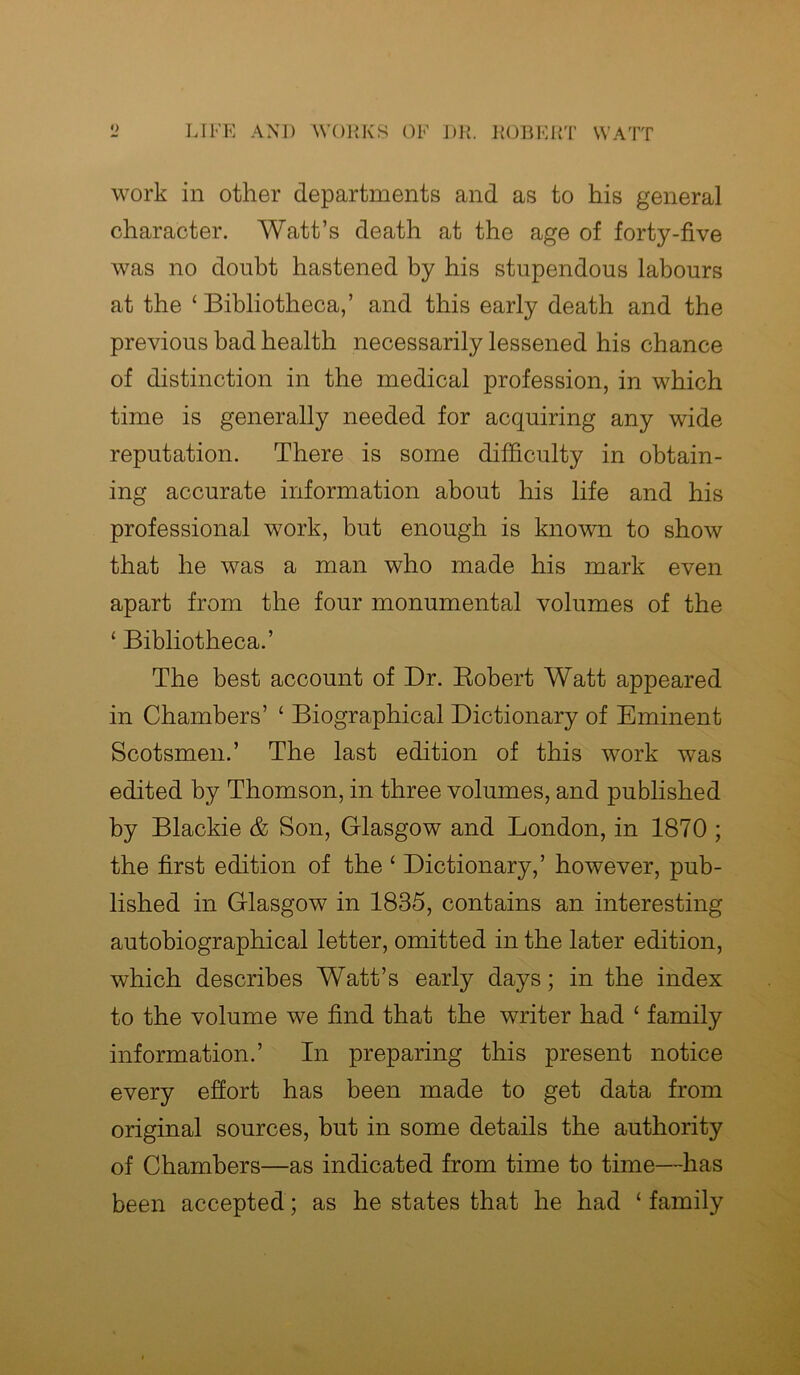 work in other departments and as to his general character. Watt’s death at the age of forty-five was no doubt hastened by his stupendous labours at the ‘ Bibliotheca,’ and this early death and the previous bad health necessarily lessened his chance of distinction in the medical profession, in which time is generally needed for acquiring any wide reputation. There is some difficulty in obtain- ing accurate information about his life and his professional work, but enough is known to show that he was a man who made his mark even apart from the four monumental volumes of the ‘ Bibliotheca.’ The best account of Dr. Robert Watt appeared in Chambers’ ‘ Biographical Dictionary of Eminent Scotsmen.’ The last edition of this work was edited by Thomson, in three volumes, and published by Blackie & Son, Glasgow and London, in 1870 ; the first edition of the ‘ Dictionary,’ however, pub- lished in Glasgow in 1835, contains an interesting autobiographical letter, omitted in the later edition, which describes Watt’s early days; in the index to the volume we find that the writer had £ family information.’ In preparing this present notice every effort has been made to get data from original sources, but in some details the authority of Chambers—as indicated from time to time—has been accepted; as he states that he had ‘ family