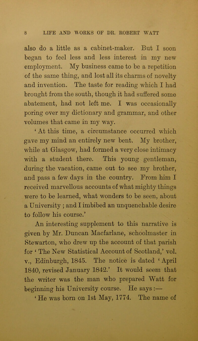 also do a little as a cabinet-maker. But I soon began to feel less and less interest in my new employment. My business came to be a repetition of the same thing, and lost all its charms of novelty and invention. The taste for reading which I had brought from the south, though it had suffered some abatement, had not left me. I was occasionally poring over my dictionary and grammar, and other volumes that came in my way. ‘ At this time, a circumstance occurred which gave my mind an entirely new bent. My brother, while at Glasgow, had formed a very close intimacy with a student there. This young gentleman, during the vacation, came out to see my brother, and pass a few days in the country. From him I received marvellous accounts of what mighty things were to be learned, what wonders to be seen, about a University ; and I imbibed an unquenchable desire to follow his course.’ An interesting supplement to this narrative is given by Mr. Duncan Macfarlane, schoolmaster in Stewarton, who drew up the account of that parish for 1 The New Statistical Account of Scotland,’ vol. v., Edinburgh, 1845. The notice is dated ‘ April 1840, revised January 1842.’ It would seem that the writer was the man who prepared Watt for beginning his University course. He says :— ‘ He was born on 1st May, 1774. The name of