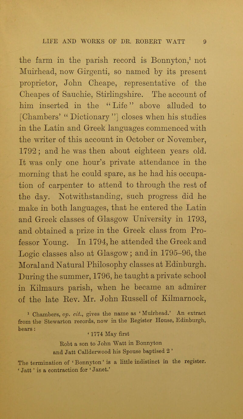 the farm in the parish record is Bonnyton,1 not Muirhead, now Girgenti, so named by its present proprietor, John Cheape, representative of the Cheapes of Sauchie, Stirlingshire. The account of him inserted in the “Life” above alluded to [Chambers’ “ Dictionary ”] closes when his studies in the Latin and Greek languages commenced with the writer of this account in October or November, 1792; and he was then about eighteen years old. It was only one hour’s private attendance in the morning that he could spare, as he had his occupa- tion of carpenter to attend to through the rest of the day. Notwithstanding, such progress did he make in both languages, that he entered the Latin and Greek classes of Glasgow University in 1793, and obtained a prize in the Greek class from Pro- fessor Young. In 1794, he attended the Greek and Logic classes also at Glasgow; and in 1795-96, the Moral and Natural Philosophy classes at Edinburgh. During the summer, 1796, he taught a private school in Kilmaurs parish, when he became an admirer of the late Eev. Mr. John Bussell of Kilmarnock, 1 Chambers, op. cit., gives the name as ‘ Muirhead.’ An extract from the Stewarton records, now in the Register House, Edinburgh, hhQVR* ‘1774 May first Robt a son to John Watt in Bonnyton and Jatt Callderwood his Spouse baptised 2 ’ The termination of ‘ Bonnyton ’ is a little indistinct in the register. ‘ Jatt ’ is a contraction for ‘Janet.’