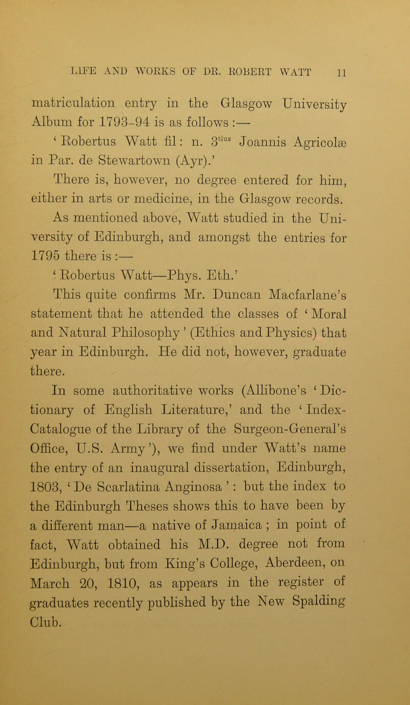 matriculation entry in the Glasgow University Album for 1793-94 is as follows :— ‘ Robertus Watt fil: n. 3tius Joannis Agricolae in Par. de Stewartown (Ayr).’ There is, however, no degree entered for him, either in arts or medicine, in the Glasgow records. As mentioned above, Watt studied in the Uni- versity of Edinburgh, and amongst the entries for 1795 there is :— ‘ Robertus Watt—Phys. Eth.’ This quite confirms Mr. Duncan Macfarlane’s statement that he attended the classes of ‘ Moral and Natural Philosophy ’ (Ethics and Physics) that year in Edinburgh. He did not, however, graduate there. In some authoritative works (Allibone’s £ Dic- tionary of English Literature,’ and the £ Index- Catalogue of the Library of the Surgeon-General’s Office, U.S. Army’), we find under Watt’s name the entry of an inaugural dissertation, Edinburgh, 1803, £ De Scarlatina Anginosa ’ : but the index to the Edinburgh Theses shows this to have been by a different man—a native of Jamaica ; in point of fact, Watt obtained his M.D. degree not from Edinburgh, but from King’s College, Aberdeen, on March 20, 1810, as appears in the register of graduates recently published by the New Spalding Club.