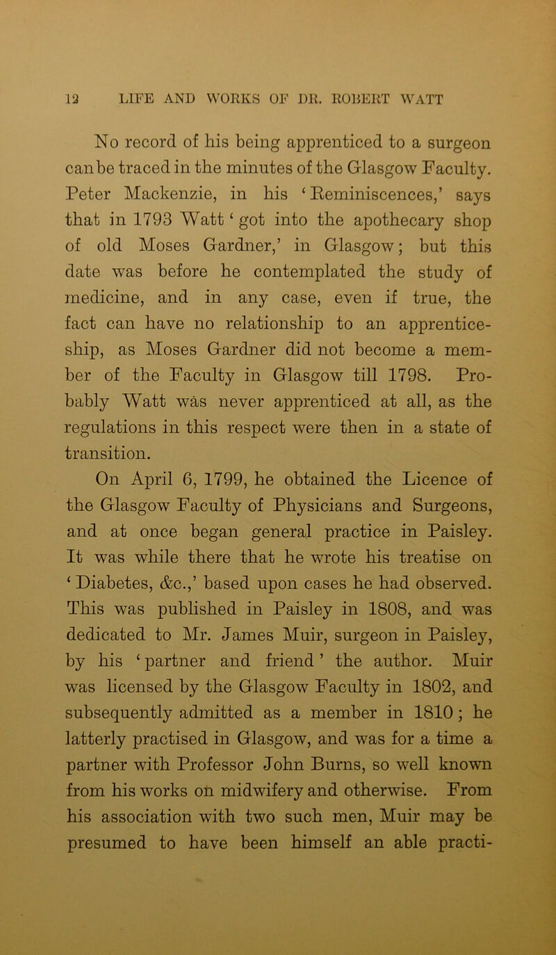 No record of his being apprenticed to a surgeon can be traced in the minutes of the Glasgow Faculty. Peter Mackenzie, in bis ‘ Reminiscences,’ says that in 1793 Watt‘ got into the apothecary shop of old Moses Gardner,’ in Glasgow; but this date was before he contemplated the study of medicine, and in any case, even if true, the fact can have no relationship to an apprentice- ship, as Moses Gardner did not become a mem- ber of the Faculty in Glasgow till 1798. Pro- bably Watt was never apprenticed at all, as the regulations in this respect were then in a state of transition. On April 6, 1799, he obtained the Licence of the Glasgow Faculty of Physicians and Surgeons, and at once began general practice in Paisley. It was while there that he wrote his treatise on ‘ Diabetes, &c.,’ based upon cases he had observed. This was published in Paisley in 1808, and was dedicated to Mr. James Muir, surgeon in Paisley, by his ‘ partner and friend ’ the author. Muir was licensed by the Glasgow Faculty in 1802, and subsequently admitted as a member in 1810; he latterly practised in Glasgow, and was for a time a partner with Professor John Burns, so well known from his works on midwifery and otherwise. From his association with two such men, Muir may be presumed to have been himself an able practi-