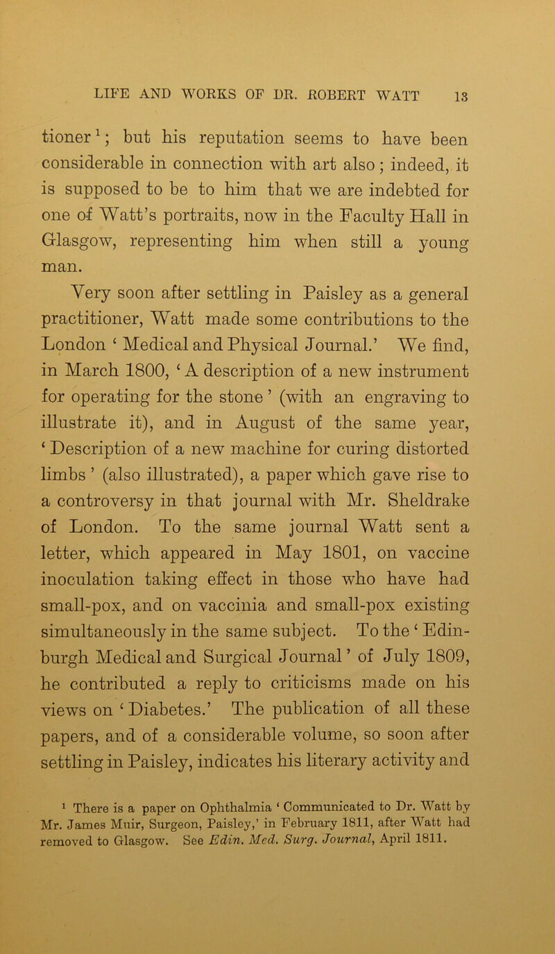 tioner1; but his reputation seems to have been considerable in connection with art also; indeed, it is supposed to be to him that we are indebted for one of Watt’s portraits, now in the Faculty Hall in Glasgow, representing him when still a young man. Very soon after settling in Paisley as a general practitioner, Watt made some contributions to the London ‘ Medical and Physical Journal.’ We find, in March 1800, ‘ A description of a new instrument for operating for the stone ’ (with an engraving to illustrate it), and in August of the same year, ‘ Description of a new machine for curing distorted limbs ’ (also illustrated), a paper which gave rise to a controversy in that journal with Mr. Sheldrake of London. To the same journal Watt sent a letter, which appeared in May 1801, on vaccine inoculation taking effect in those who have had small-pox, and on vaccinia and small-pox existing simultaneously in the same subject. To the £ Edin- burgh Medical and Surgical Journal’ of July 1809, he contributed a reply to criticisms made on his views on ‘ Diabetes.’ The publication of all these papers, and of a considerable volume, so soon after settling in Paisley, indicates his literary activity and 1 There is a paper on Ophthalmia ‘ Communicated to Dr. Watt by Mr. James Muir, Surgeon, Paisley,’ in February 1811, after Watt had removed to Glasgow. See Edin. Med. Surg. Journal, April 1811.