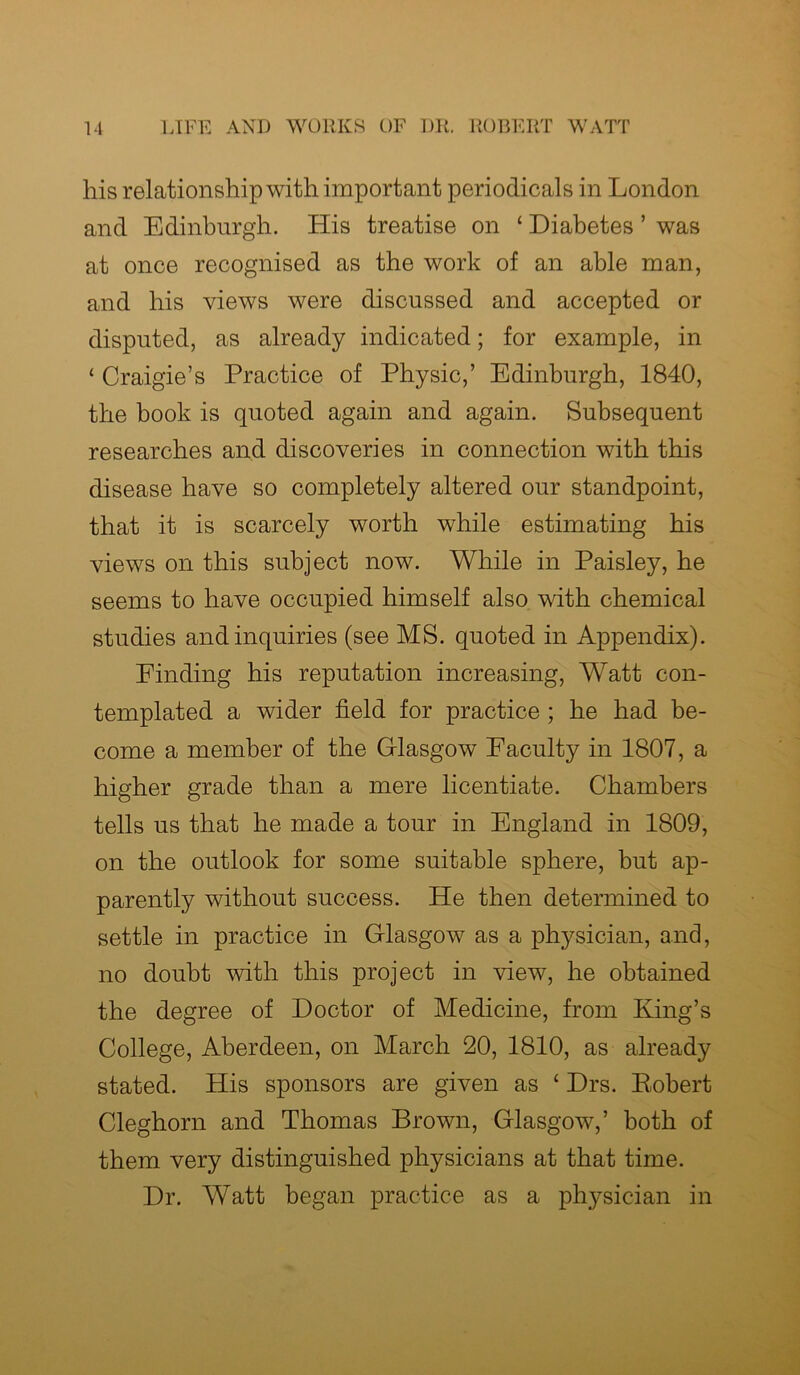 his relationship with important periodicals in London and Edinburgh. His treatise on ‘ Diabetes ’ was at once recognised as the work of an able man, and his views were discussed and accepted or disputed, as already indicated; for example, in ‘ Craigie’s Practice of Physic,’ Edinburgh, 1840, the book is quoted again and again. Subsequent researches and discoveries in connection with this disease have so completely altered our standpoint, that it is scarcely worth while estimating his views on this subject now. While in Paisley, he seems to have occupied himself also with chemical studies and inquiries (see MS. quoted in Appendix). Finding his reputation increasing, Watt con- templated a wider field for practice ; he had be- come a member of the Glasgow Faculty in 1807, a higher grade than a mere licentiate. Chambers tells us that he made a tour in England in 1809, on the outlook for some suitable sphere, but ap- parently without success. He then determined to settle in practice in Glasgow as a physician, and, no doubt with this project in view, he obtained the degree of Doctor of Medicine, from King’s College, Aberdeen, on March 20, 1810, as already stated. His sponsors are given as ‘ Drs. Bobert Cleghorn and Thomas Brown, Glasgow,’ both of them very distinguished physicians at that time. Dr. Watt began practice as a physician in