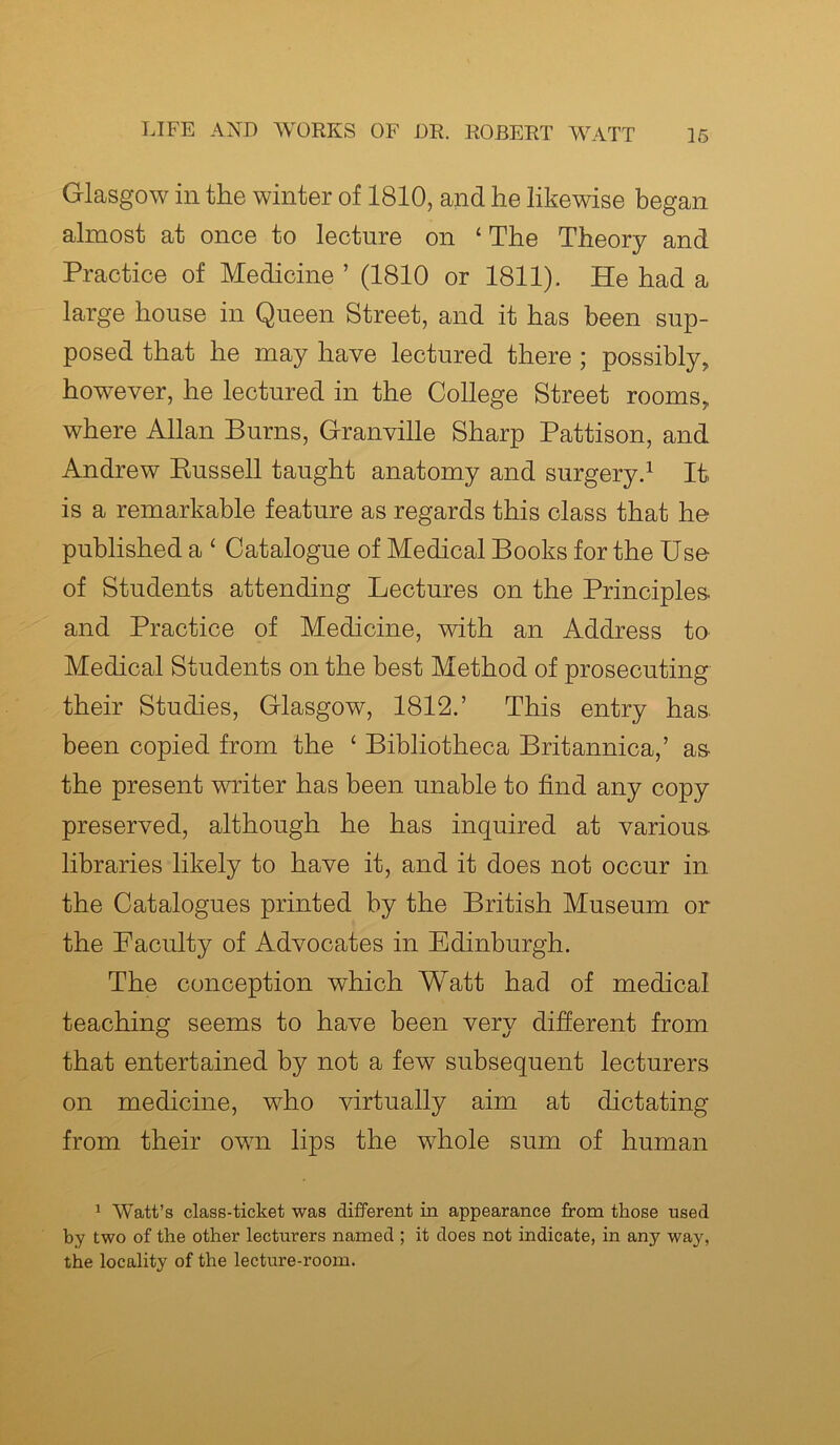 Glasgow ill the winter of 1810, and he likewise began almost at once to lecture on ‘ The Theory and Practice of Medicine ’ (1810 or 1811). He had a large house in Queen Street, and it has been sup- posed that he may have lectured there ; possibly, however, he lectured in the College Street rooms, where Allan Bums, Granville Sharp Pattison, and Andrew Bussell taught anatomy and surgery.1 It is a remarkable feature as regards this class that he published a ‘ Catalogue of Medical Books for the Use of Students attending Lectures on the Principles and Practice of Medicine, with an Address to Medical Students on the best Method of prosecuting their Studies, Glasgow, 1812.’ This entry has. been copied from the £ Bibliotheca Britannica,’ as the present writer has been unable to find any copy preserved, although he has inquired at various libraries likely to have it, and it does not occur in the Catalogues printed by the British Museum or the Faculty of Advocates in Edinburgh. The conception which Watt had of medical teaching seems to have been very different from that entertained by not a few subsequent lecturers on medicine, who virtually aim at dictating from their own lips the whole sum of human 1 Watt’s class-ticket was different in appearance from those used by two of the other lecturers named ; it does not indicate, in any way, the locality of the lecture-room.