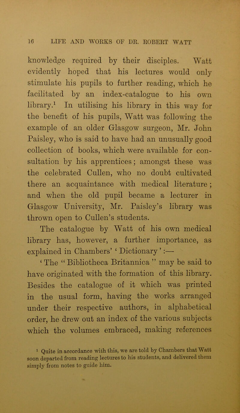 knowledge required by their disciples. Watt evidently hoped that his lectures would only stimulate his pupils to further reading, which he facilitated by an index-catalogue to his own library.1 In utilising his library in this way for the benefit of his pupils, Watt was following the example of an older Glasgow surgeon, Mr. John Paisley, who is said to have had an unusually good collection of books, which were available for con- sultation by his apprentices; amongst these was the celebrated Cullen, who no doubt cultivated there an acquaintance with medical literature; and when the old pupil became a lecturer in Glasgow University, Mr. Paisley’s library was thrown open to Cullen’s students. The catalogue by Watt of his own medical library has, however, a further importance, as explained in Chambers’ ‘ Dictionary ’:— ‘ The “ Bibliotheca Britannica ” may be said to have originated with the formation of this library. Besides the catalogue of it which was printed in the usual form, having the works arranged under their respective authors, in alphabetical order, he drew out an index of the various subjects which the volumes embraced, making references 1 Quite in accordance with this, we are told by Chambers that Watt soon departed from reading lectures to his students, and delivered them simply from notes to guide him.