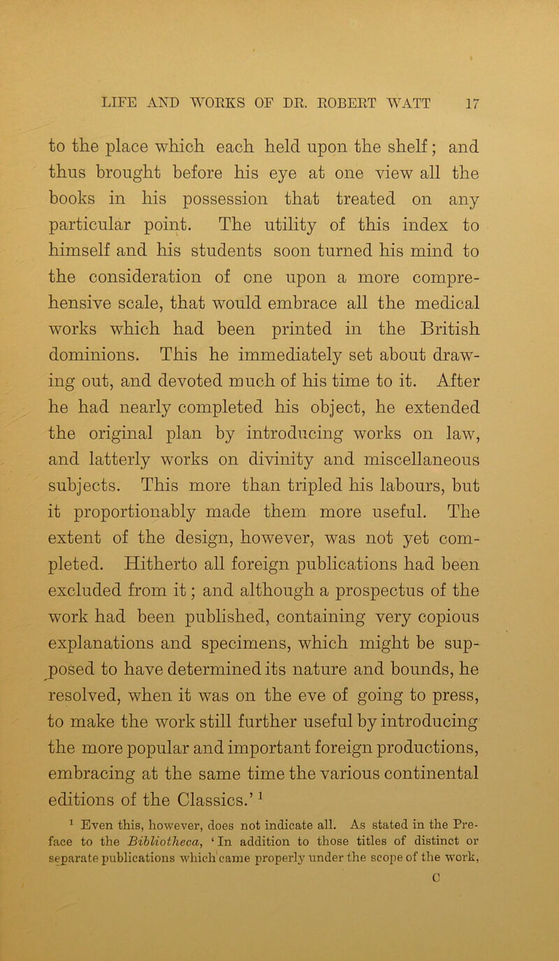 to the place which each held upon the shelf; and thus brought before his eye at one view all the books in his possession that treated on any particular point. The utility of this index to himself and his students soon turned his mind to the consideration of one upon a more compre- hensive scale, that would embrace all the medical works which had been printed in the British dominions. This he immediately set about draw- ing out, and devoted much of his time to it. After he had nearly completed his object, he extended the original plan by introducing works on law, and latterly works on divinity and miscellaneous subjects. This more than tripled his labours, but it proportionally made them more useful. The extent of the design, however, was not yet com- pleted. Hitherto all foreign publications had been excluded from it; and although a prospectus of the work had been published, containing very copious explanations and specimens, which might be sup- posed to have determined its nature and bounds, he resolved, when it was on the eve of going to press, to make the work still further useful by introducing the more popular and important foreign productions, embracing at the same time the various continental editions of the Classics.’1 1 Even this, however, does not indicate all. As stated in the Pre- face to the Bibliotheca, ‘ In addition to those titles of distinct or separate publications which came properly under the scope of the work, C