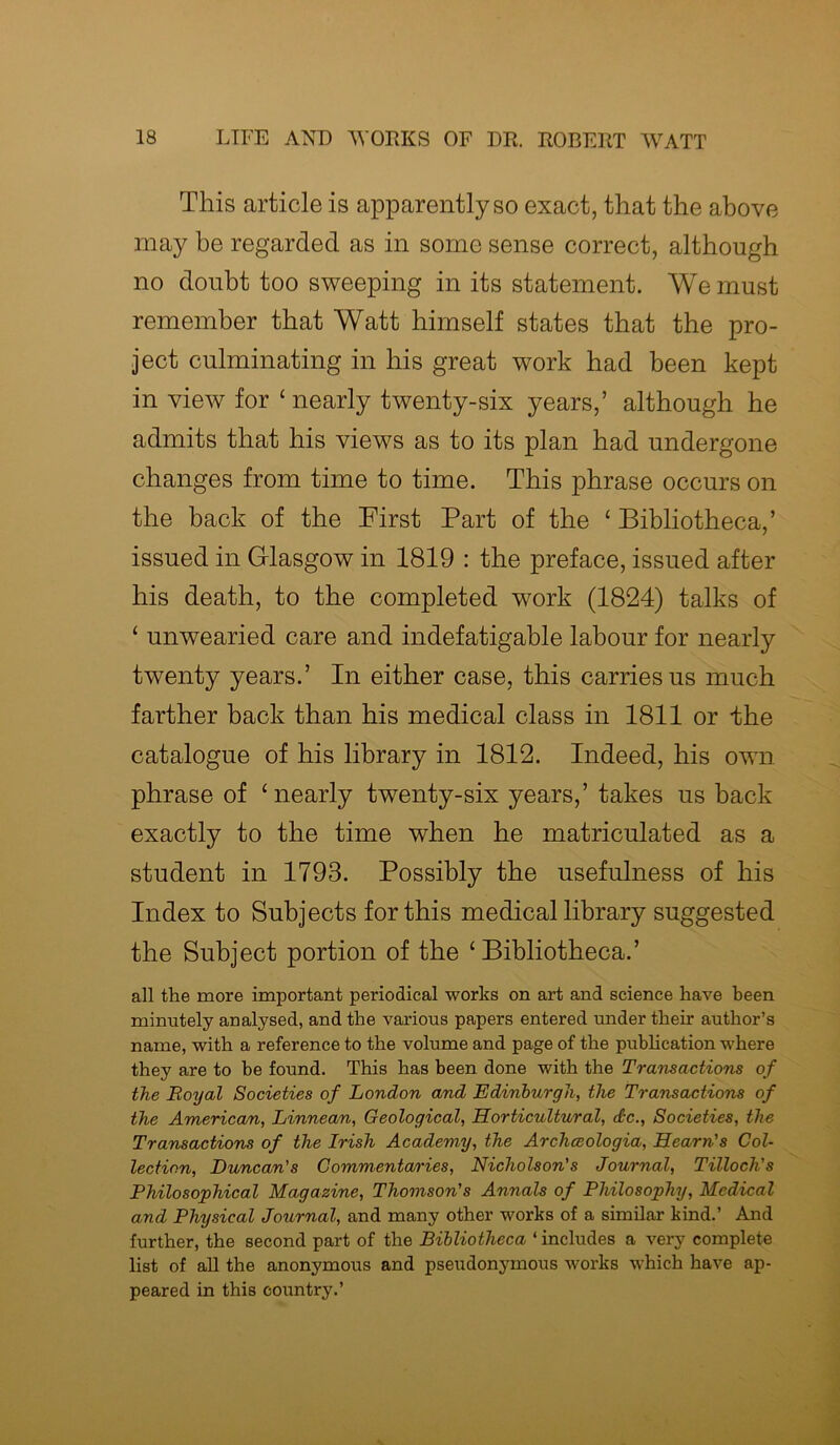 This article is apparently so exact, that the above may be regarded as in some sense correct, although no doubt too sweeping in its statement. We must remember that Watt himself states that the pro- ject culminating in his great work had been kept in view for * nearly twenty-six years,’ although he admits that his views as to its plan had undergone changes from time to time. This phrase occurs on the back of the First Part of the ‘ Bibliotheca,’ issued in Glasgow in 1819 : the preface, issued after his death, to the completed work (1824) talks of ‘ unwearied care and indefatigable labour for nearly twenty years.’ In either case, this carries us much farther back than his medical class in 1811 or the catalogue of his library in 1812. Indeed, his own phrase of ‘nearly twenty-six years,’ takes us back exactly to the time when he matriculated as a student in 1793. Possibly the usefulness of his Index to Subjects for this medical library suggested the Subject portion of the ‘Bibliotheca.’ all the more important periodical works on art and science have been minutely analysed, and the various papers entered under their author’s name, with a reference to the volume and page of the publication where they are to be found. This has been done with the Transactions of the Royal Societies of London and Edinburgh, the Transactions of the American, Linnean, Geological, Horticultural, dc., Societies, the Transactions of the Irish Academy, the Archceologia, Hearn's Col- lection, Duncan's Commentaries, Nicholson's Journal, Tilloch's Philosophical Magazine, Thomson's Annals of Philosophy, Medical and Physical Journal, and many other works of a similar kind.’ And further, the second part of the Bibliotheca ‘ includes a very complete list of all the anonymous and pseudonymous works which have ap- peared in this country.’