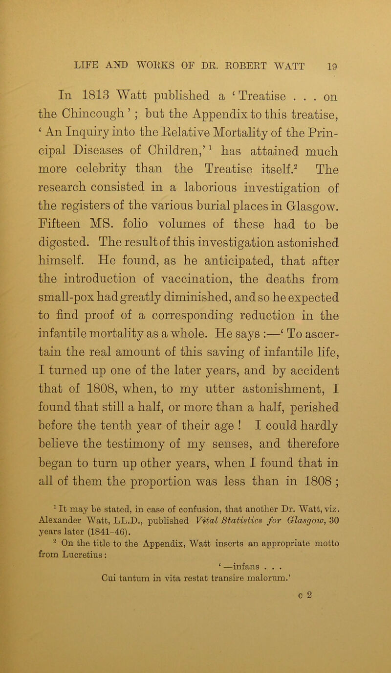 In 1813 Watt published a ‘Treatise ... on the Chincough ’ ; but the Appendix to this treatise, ‘ An Inquiry into the Relative Mortality of the Prin- cipal Diseases of Children,’1 has attained much more celebrity than the Treatise itself.2 The research consisted in a laborious investigation of the registers of the various burial places in Glasgow. Fifteen MS. folio volumes of these had to be digested. The result of this investigation astonished himself. He found, as he anticipated, that after the introduction of vaccination, the deaths from small-pox had greatly diminished, and so he expected to find proof of a corresponding reduction in the infantile mortality as a whole. He says :—‘ To ascer- tain the real amount of this saving of infantile life, I turned up one of the later years, and by accident that of 1808, when, to my utter astonishment, I found that still a half, or more than a half, perished before the tenth year of their age ! I could hardly believe the testimony of my senses, and therefore began to turn up other years, when I found that in all of them the proportion was less than in 1808 ; 1 It may be stated, in case of confusion, that another Dr. Watt, viz. Alexander Watt, LL.D., published Vital Statistics for Glasgow, 30 years later (1841-46). 2 On the title to the Appendix, Watt inserts an appropriate motto from Lucretius: ‘ —infans . . . Cui tantum in vita restat transire malorum.’