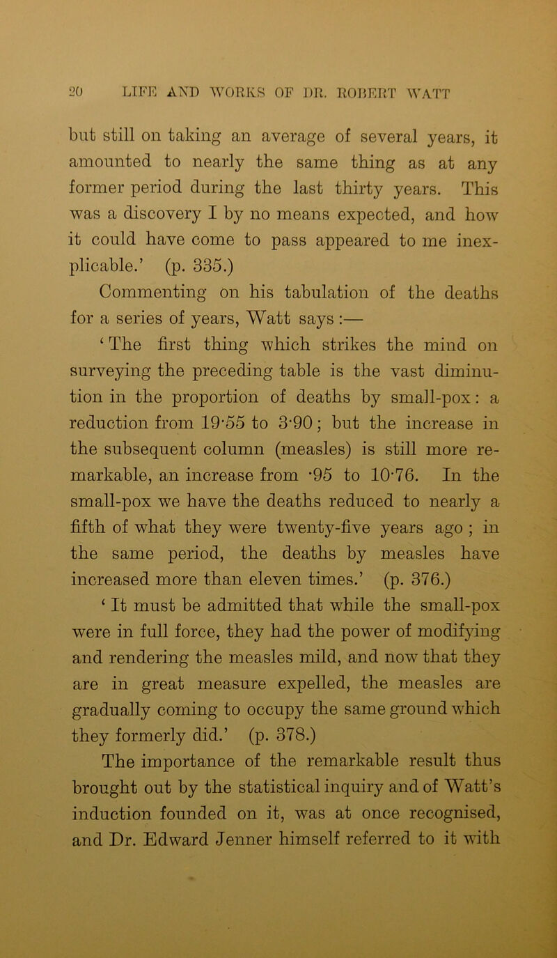 but still on taking an average of several years, it amounted to nearly the same thing as at any former period during the last thirty years. This was a discovery I by no means expected, and how it could have come to pass appeared to me inex- plicable.’ (p. 335.) Commenting on his tabulation of the deaths for a series of years, Watt says :— ‘ The first thing which strikes the mind on surveying the preceding table is the vast diminu- tion in the proportion of deaths by small-pox: a reduction from 19‘55 to 3‘90; but the increase in the subsequent column (measles) is still more re- markable, an increase from *95 to 1076. In the small-pox we have the deaths reduced to nearly a fifth of what they were twenty-five years ago ; in the same period, the deaths by measles have increased more than eleven times.’ (p. 376.) ‘ It must be admitted that while the small-pox were in full force, they had the power of modifying and rendering the measles mild, and now that they are in great measure expelled, the measles are gradually coming to occupy the same ground which they formerly did.’ (p. 378.) The importance of the remarkable result thus brought out by the statistical inquiry and of Watt’s induction founded on it, was at once recognised, and Dr. Edward Jenner himself referred to it with