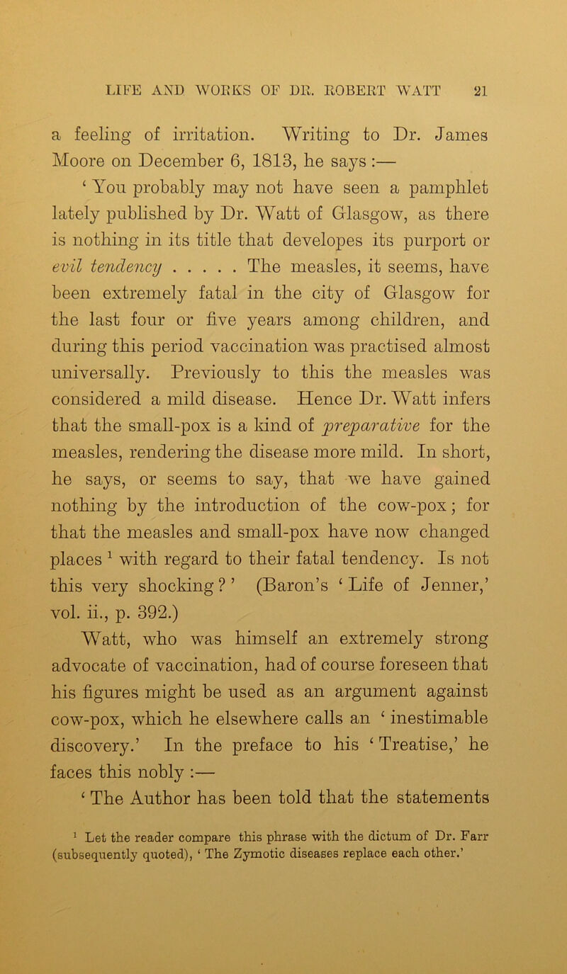 a feeling of irritation. Writing to Dr. James Moore on December 6, 1813, he says :— ‘ You probably may not have seen a pamphlet lately published by Dr. Watt of Glasgow, as there is nothing in its title that developes its purport or evil tendency The measles, it seems, have been extremely fatal in the city of Glasgow for the last four or five years among children, and during this period vaccination was practised almost universally. Previously to this the measles was considered a mild disease. Hence Dr. Watt infers that the small-pox is a kind of preparative for the measles, rendering the disease more mild. In short, he says, or seems to say, that we have gained nothing by the introduction of the cow-pox; for that the measles and small-pox have now changed places 1 with regard to their fatal tendency. Is not this very shocking?’ (Baron’s £ Life of Jenner,’ vol. ii., p. 392.) Watt, who was himself an extremely strong advocate of vaccination, had of course foreseen that his figures might be used as an argument against cow-pox, which he elsewhere calls an ‘ inestimable discovery.’ In the preface to his ‘ Treatise,’ he faces this nobly :— ‘ The Author has been told that the statements 1 Let the reader compare this phrase with the dictum of Dr. Farr (subsequently quoted), ‘ The Zymotic diseases replace each other.’