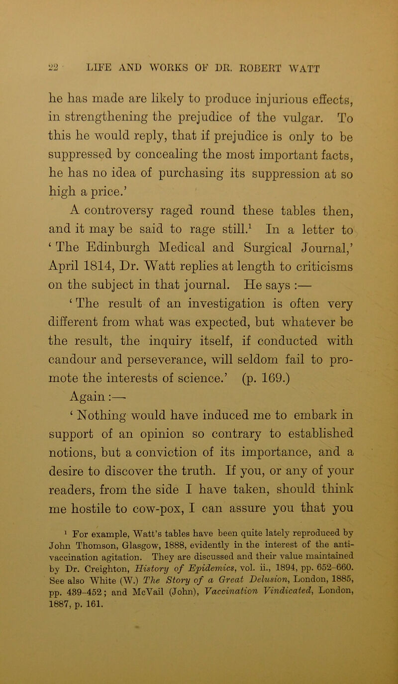 lie has made are likely to produce injurious effects, in strengthening the prejudice of the vulgar. To this he would reply, that if prejudice is only to be suppressed by concealing the most important facts, he has no idea of purchasing its suppression at so high a price.’ A controversy raged round these tables then, and it may be said to rage still.1 In a letter to ‘ The Edinburgh Medical and Surgical Journal,’ April 1814, Dr. Watt replies at length to criticisms on the subject in that journal. He says :— ‘ The result of an investigation is often very different from what was expected, but whatever be the result, the inquiry itself, if conducted with candour and perseverance, will seldom fail to pro- mote the interests of science.’ (p. 169.) Again:—■ ‘ Nothing would have induced me to embark in support of an opinion so contrary to established notions, but a conviction of its importance, and a desire to discover the truth. If you, or any of your readers, from the side I have taken, should think me hostile to cow-pox, I can assure you that you 1 For example, Watt’s tables have been quite lately reproduced by John Thomson, Glasgow, 1888, evidently in the interest of the anti- vaccination agitation. They are discussed and their value maintained by Dr. Creighton, History of Epidemics, vol. ii., 1894, pp. 652-660. See also White (W.) The Story of a Great Delusion, London, 1885, pp. 489-452; and McVail (John), Vaccination Vindicated, London, 1887, p. 161.