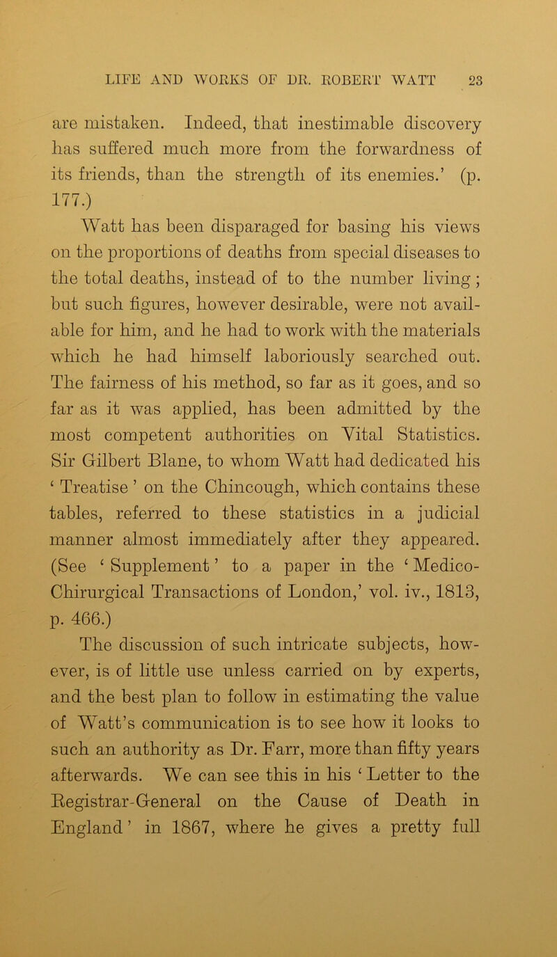 are mistaken. Indeed, that inestimable discovery has suffered much more from the forwardness of its friends, than the strength of its enemies.’ (p. 177.) Watt has been disparaged for basing his views on the proportions of deaths from special diseases to the total deaths, instead of to the number living; but such figures, however desirable, were not avail- able for him, and he had to work with the materials which he had himself laboriously searched out. The fairness of his method, so far as it goes, and so far as it was applied, has been admitted by the most competent authorities on Vital Statistics. Sir Gilbert Blane, to whom Watt had dedicated his £ Treatise ’ on the Chincough, which contains these tables, referred to these statistics in a judicial manner almost immediately after they appeared. (See ‘ Supplement ’ to a paper in the c Medico- Chirurgical Transactions of London,’ vol. iv., 1813, p. 466.) The discussion of such intricate subjects, how- ever, is of little use unless carried on by experts, and the best plan to follow in estimating the value of Watt’s communication is to see how it looks to such an authority as Dr. Farr, more than fifty years afterwards. We can see this in his ‘ Letter to the Registrar-General on the Cause of Death in England ’ in 1867, where he gives a pretty full