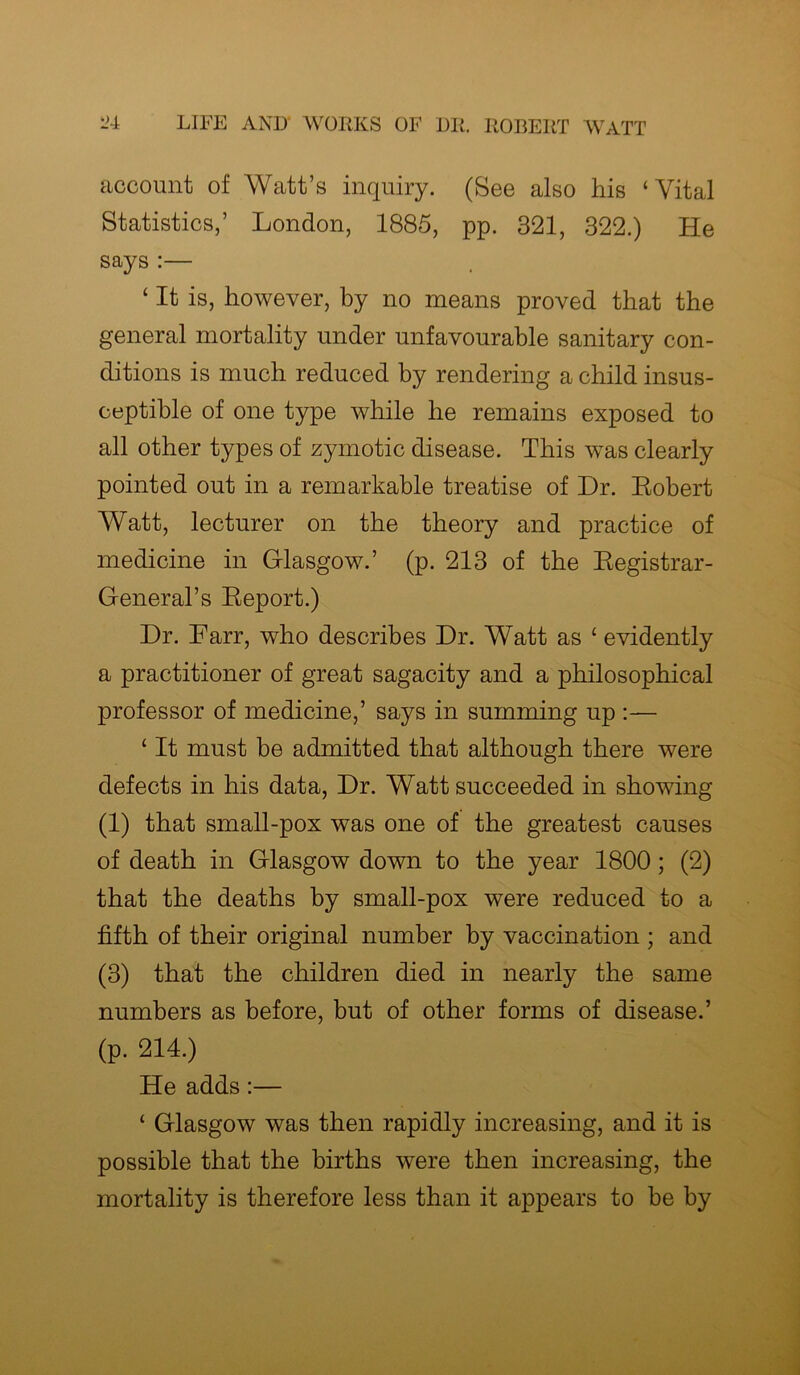 account of Watt’s inquiry. (See also his ‘Vital Statistics,’ London, 1885, pp. 321, 322.) He says :— ‘ It is, however, by no means proved that the general mortality under unfavourable sanitary con- ditions is much reduced by rendering a child insus- ceptible of one type while he remains exposed to all other types of zymotic disease. This was clearly pointed out in a remarkable treatise of Dr. Robert Watt, lecturer on the theory and practice of medicine in Glasgow.’ (p. 213 of the Registrar- General’s Report.) Dr. Farr, who describes Dr. Watt as ‘ evidently a practitioner of great sagacity and a philosophical professor of medicine,’ says in summing up :— ‘ It must be admitted that although there were defects in his data, Dr. Watt succeeded in showing (1) that small-pox was one of the greatest causes of death in Glasgow down to the year 1800; (2) that the deaths by small-pox were reduced to a fifth of their original number by vaccination ; and (3) that the children died in nearly the same numbers as before, but of other forms of disease.’ (p. 214.) He adds:— ‘ Glasgow was then rapidly increasing, and it is possible that the births were then increasing, the mortality is therefore less than it appears to be by