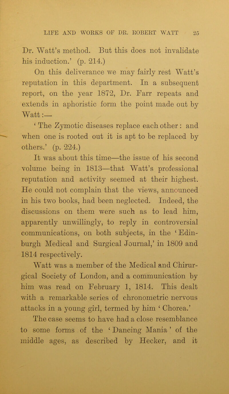 Dr. Watt’s method. But this does not invalidate his induction.’ (p. 214.) On this deliverance we may fairly rest Watt’s reputation in this department. In a subsequent report, on the year 1872, Dr. Farr repeats and extends in aphoristic form the point made out by Watt:— ‘ The Zymotic diseases replace each other : and when one is rooted out it is apt to be replaced by others.’ (p. 224.) It was about this time—the issue of his second volume being in 1813—that Watt’s professional reputation and activity seemed at their highest. He could not complain that the views, announced in his two books, had been neglected. Indeed, the discussions on them were such as to lead him, apparently unwillingly, to reply in controversial communications, on both subjects, in the ‘Edin- burgh Medical and Surgical Journal,’ in 1809 and 1814 respectively. Watt was a member of the Medical and Chirur- gical Society of London, and a communication by him was read on February 1, 1814. This dealt with a remarkable series of chronometric nervous attacks in a young girl, termed by him ‘ Chorea.’ The case seems to have had a close resemblance to some forms of the ‘ Dancing Mania ’ of the middle ages, as described by Hecker, and it