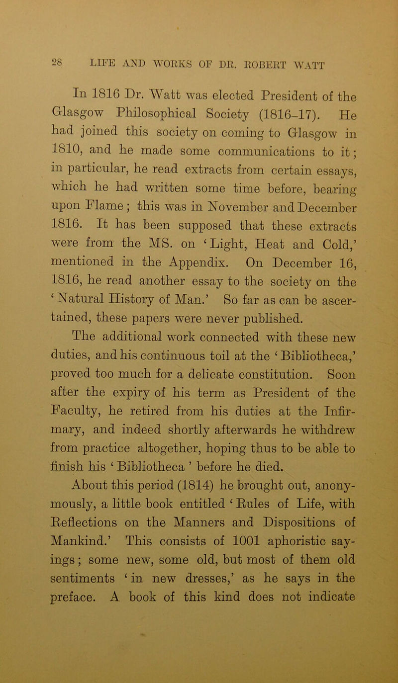 In 1816 Dr. Watt was elected President of the Glasgow Philosophical Society (1816-17). He had joined this society on coming to Glasgow in 1810, and he made some communications to it; in particular, he read extracts from certain essays, which he had written some time before, bearing upon Flame; this was in November and December 1816. It has been supposed that these extracts were from the MS. on ‘ Light, Heat and Cold,’ mentioned in the Appendix. On December 16, 1816, he read another essay to the society on the 1 Natural History of Man.’ So far as can be ascer- tained, these papers were never published. The additional work connected with these new duties, and his continuous toil at the ‘Bibliotheca,’ proved too much for a delicate constitution. Soon after the expiry of his term as President of the Faculty, he retired from his duties at the Infir- mary, and indeed shortly afterwards he withdrew from practice altogether, hoping thus to be able to finish his ‘ Bibliotheca ’ before he died. About this period (1814) he brought out, anony- mously, a little book entitled ‘ Rules of Life, with Reflections on the Manners and Dispositions of Mankind.’ This consists of 1001 aphoristic say- ings ; some new, some old, but most of them old sentiments ‘ in new dresses,’ as he says in the preface. A book of this kind does not indicate