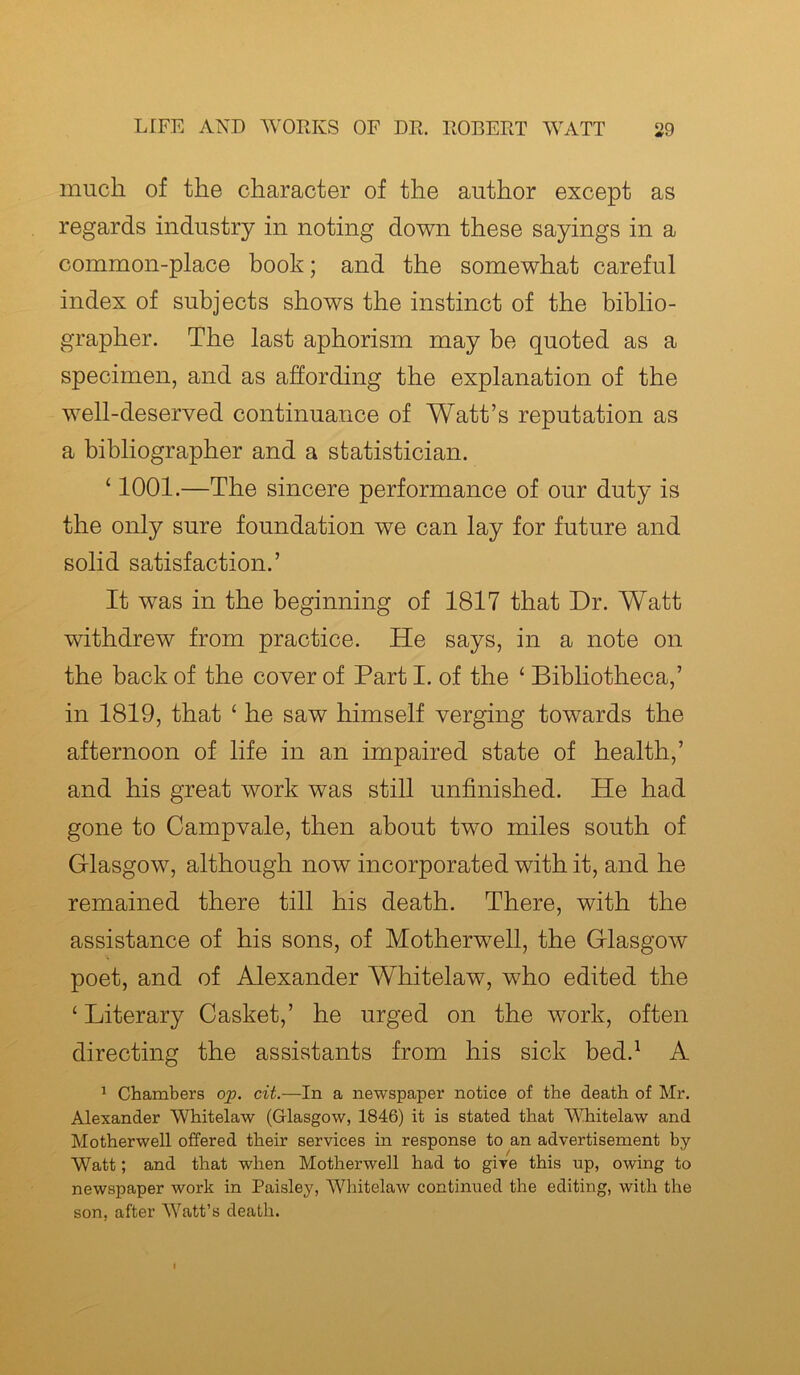 much of the character of the author except as regards industry in noting down these sayings in a common-place book; and the somewhat careful index of subjects shows the instinct of the biblio- grapher. The last aphorism may be quoted as a specimen, and as affording the explanation of the well-deserved continuance of Watt’s reputation as a bibliographer and a statistician. ‘ 1001.—The sincere performance of our duty is the only sure foundation we can lay for future and solid satisfaction.’ It was in the beginning of 1817 that Dr. Watt withdrew from practice. He says, in a note on the back of the cover of Part I. of the 1 Bibliotheca,’ in 1819, that ‘ he saw himself verging towards the afternoon of life in an impaired state of health,’ and his great work was still unfinished. He had gone to Campvale, then about two miles south of Glasgow, although now incorporated with it, and he remained there till his death. There, with the assistance of his sons, of Motherwell, the Glasgow poet, and of Alexander Whitelaw, who edited the 4 Literary Casket,’ he urged on the work, often directing the assistants from his sick bed.1 A 1 Chambers op. cit.—In a newspaper notice of the death of Mr. Alexander Whitelaw (Glasgow, 1846) it is stated that Whitelaw and Motherwell offered their services in response to an advertisement by- Watt ; and that when Motherwell had to give this up, owing to newspaper work in Paisley, Whitelaw continued the editing, with the son, after Watt’s death.