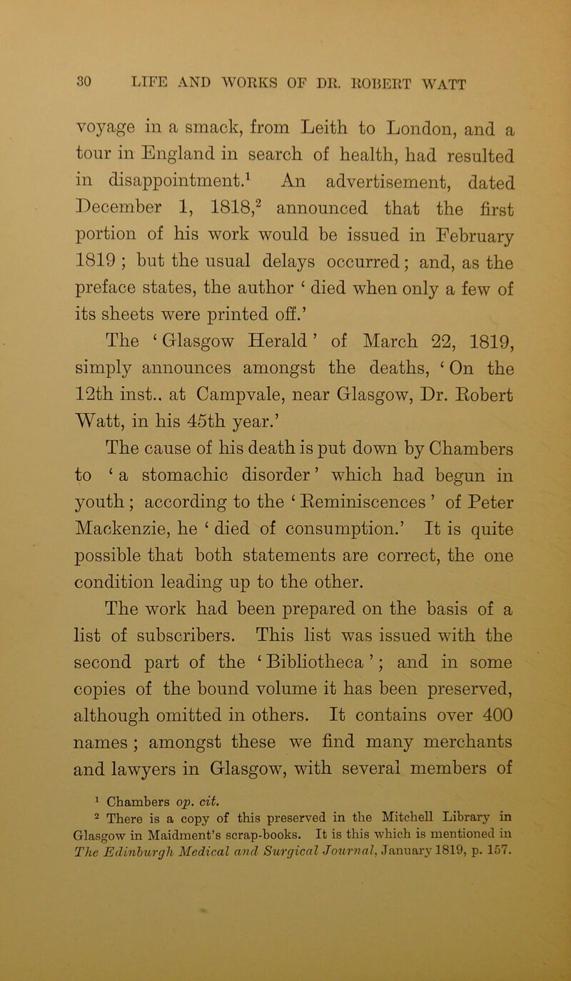 voyage in a smack, from Leith to London, and a tour in England in search of health, had resulted in disappointment.1 An advertisement, dated December 1, 1818,2 announced that the first portion of his work would be issued in February 1819 ; but the usual delays occurred; and, as the preface states, the author £ died when only a few of its sheets were printed off.’ The ‘ Glasgow Herald ’ of March 22, 1819, simply announces amongst the deaths, £ On the 12th inst.. at Campvale, near Glasgow, Dr. Eobert Watt, in his 45th year.’ The cause of his death is put down by Chambers to 1 a stomachic disorder ’ which had begun in youth ; according to the £ Reminiscences ’ of Peter Mackenzie, he £ died of consumption.’ It is quite possible that both statements are correct, the one condition leading up to the other. The work had been prepared on the basis of a list of subscribers. This list was issued with the second part of the £ Bibliotheca ’; and in some copies of the bound volume it has been preserved, although omitted in others. It contains over 400 names ; amongst these we find many merchants and lawyers in Glasgow, with several members of 1 Chambers op. cit. 2 There is a copy of this preserved in the Mitchell Library in Glasgow in Maidment’s scrap-books. It is this which is mentioned in The Edinburgh Medical and Surgical Journal, January 1819, p. 157.