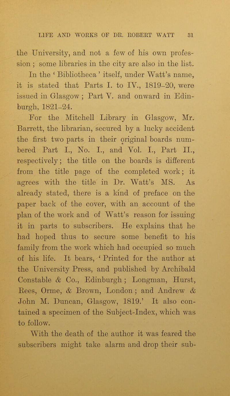 the University, and not a few of liis own profes- sion ; some libraries in the city are also in the list. In the £ Bibliotheca ’ itself, under Watt’s name, it is stated that Parts I. to IV., 1819-20, were issued in Glasgow; Part Y. and onward in Edin- burgh, 1821-24. For the Mitchell Library in Glasgow, Mr. Barrett, the librarian, secured by a lucky accident the first two parts in their original boards num- bered Part I., No. I., and Yol. I., Part II., respectively; the title on the boards is different from the title page of the completed work; it agrees with the title in Dr. Watt’s MS. As already stated, there is a kind of preface on the paper back of the cover, with an account of the plan of the work and of Watt’s reason for issuing it in parts to subscribers. He explains that he had hoped thus to secure some benefit to his family from the work which had occupied so much of his life. It bears, £ Printed for the author at the University Press, and published by Archibald Constable & Co., Edinburgh; Longman, Hurst, Pees, Orme, & Brown, London ; and Andrew & John M. Duncan, Glasgow, 1819.’ It also con- tained a specimen of the Subject-Index, which was to follow. With the death of the author it was feared the subscribers might take alarm and drop their sub-
