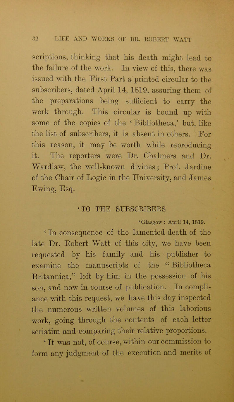 soriptions, thinking that his death might lead to the failure of the work. In view of this, there was issued with the First Part a printed circular to the subscribers, dated April 14, 1819, assuring them of the preparations being sufficient to carry the work through. This circular is bound up with some of the copies of the ‘ Bibliotheca,’ but, like the list of subscribers, it is absent in others. For this reason, it may be worth while reproducing it. The reporters were Dr. Chalmers and Dr. Wardlaw, the well-known divines; Prof. Jardine of the Chair of Logic in the University, and James Ewing, Esq. ‘TO THE SUBSCEIBEES ‘ Glasgow : April 14, 1819. ‘ In consequence of the lamented death of the late Dr. Robert Watt of this city, we have been requested by his family and his publisher to examine the manuscripts of the “ Bibliotheca Britannica,” left by him in the possession of his son, and now in course of publication. In compli- ance with this request, wTe have this day inspected the numerous written volumes of this laborious work, going through the contents of each letter seriatim and comparing their relative proportions. 1 It was not, of course, within our commission to form any judgment of the execution and merits of