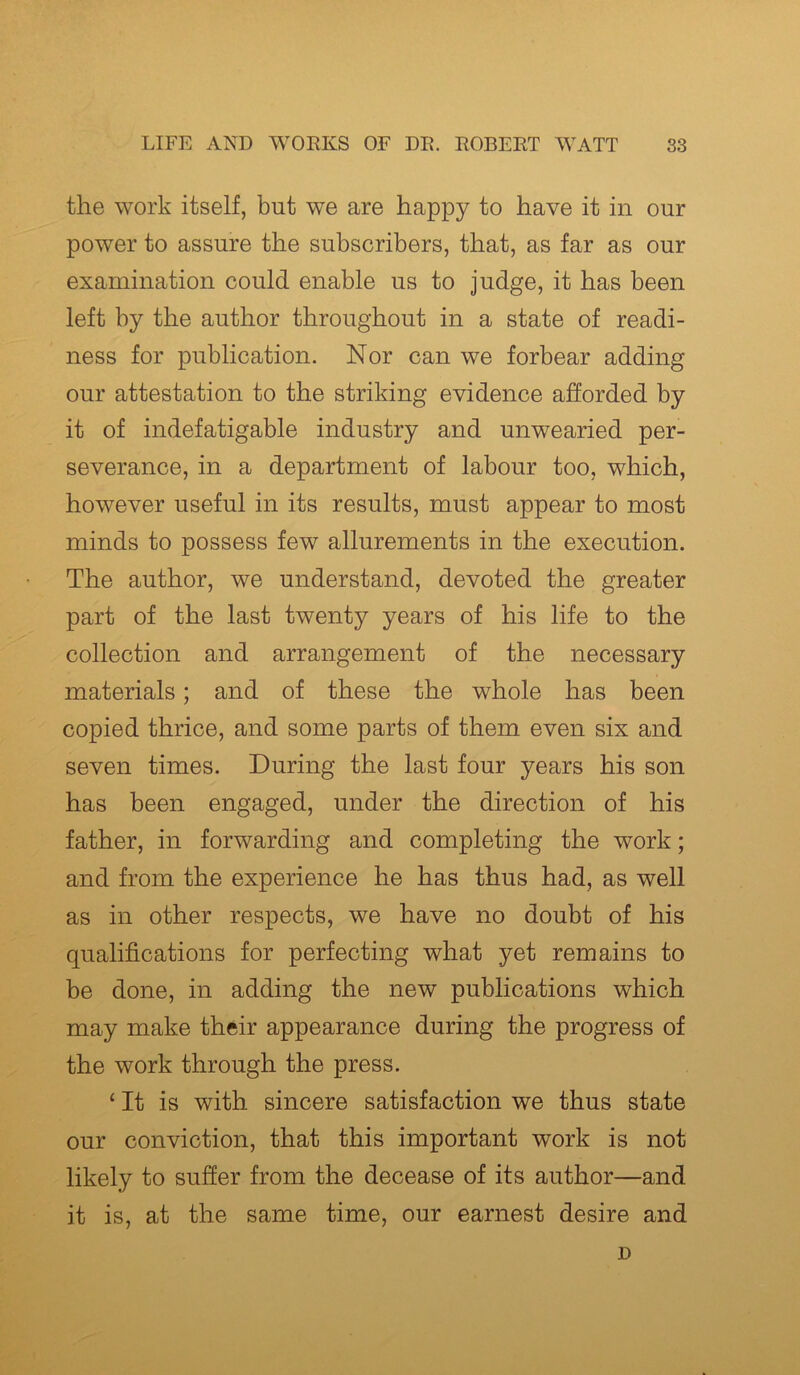 the work itself, but we are happy to have it in our power to assure the subscribers, that, as far as our examination could enable us to judge, it has been left by the author throughout in a state of readi- ness for publication. Nor can we forbear adding our attestation to the striking evidence afforded by it of indefatigable industry and unwearied per- severance, in a department of labour too, which, however useful in its results, must appear to most minds to possess few allurements in the execution. The author, we understand, devoted the greater part of the last twenty years of his life to the collection and arrangement of the necessary materials; and of these the whole has been copied thrice, and some parts of them even six and seven times. During the last four years his son has been engaged, under the direction of his father, in forwarding and completing the work; and from the experience he has thus had, as well as in other respects, we have no doubt of his qualifications for perfecting what yet remains to be done, in adding the new publications which may make their appearance during the progress of the work through the press. ‘ It is with sincere satisfaction we thus state our conviction, that this important work is not likely to suffer from the decease of its author—and it is, at the same time, our earnest desire and D