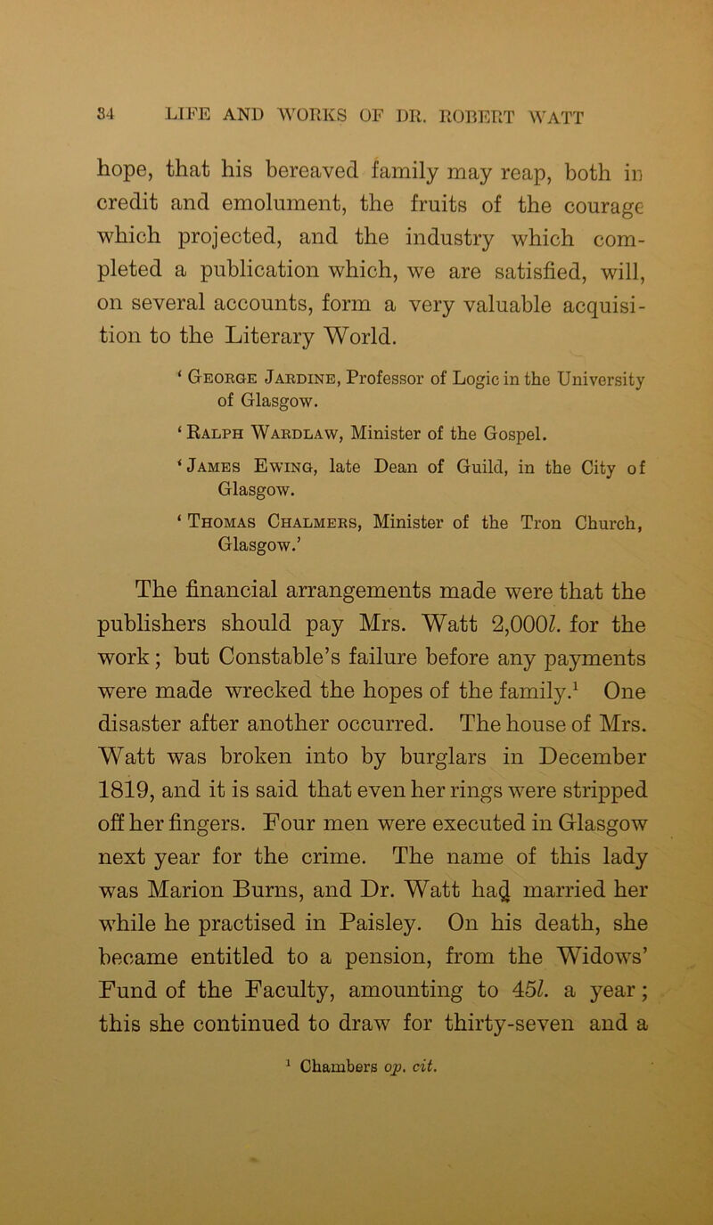 hope, that his bereaved family may reap, both in credit and emolument, the fruits of the courage which projected, and the industry which com- pleted a publication which, we are satisfied, will, on several accounts, form a very valuable acquisi- tion to the Literary World. ‘ George Jardine, Professor of Logic in the University of Glasgow. ‘ Ralph Wardlaw, Minister of the Gospel. ‘James Ewing, late Dean of Guild, in the City of Glasgow. ‘ Thomas Chalmers, Minister of the Tron Church, Glasgow.’ The financial arrangements made were that the publishers should pay Mrs. Watt 2,0001. for the work; but Constable’s failure before any payments were made wrecked the hopes of the family.1 One disaster after another occurred. The house of Mrs. Watt was broken into by burglars in December 1819, and it is said that even her rings were stripped off her fingers. Four men were executed in Glasgow next year for the crime. The name of this lady was Marion Burns, and Dr. Watt ha$ married her while he practised in Paisley. On his death, she became entitled to a pension, from the Widows’ Fund of the Faculty, amounting to 45/. a year; this she continued to draw for thirty-seven and a 1 Chambers op, cit.