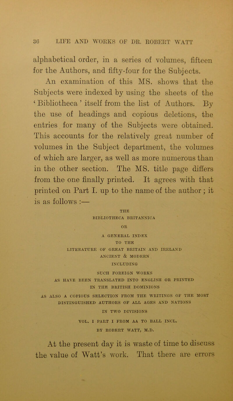 alphabetical order, in a series of volumes, fifteen for the Authors, and fifty-four for the Subjects. An examination of this MS. shows that the Subjects were indexed by using the sheets of the ‘ Bibliotheca ’ itself from the list of Authors. By the use of headings and copious deletions, the entries for many of the Subjects were obtained. This accounts for the relatively great number of volumes in the Subject department, the volumes of which are larger, as well as more numerous than in the other section. The MS. title page differs from the one finally printed. It agrees with that printed on Part I. up to the name of the author; it is as follows :— THE BIBLIOTHECA BRITANNICA OR A GENERAL INDEX TO THE LITERATURE OF GREAT BRITAIN AND IRELAND ANCIENT & MODERN INCLUDING SUCH FOREIGN WORKS AS HAVE BEEN TRANSLATED INTO ENGLISH OR PRINTED IN THE BRITISH DOMINIONS AS ALSO A COPIOUS SELECTION FROM THE WRITINGS OF THE MOST DISTINGUISHED AUTHORS OF ALL AGES AND NATIONS IN TWO DIVISIONS VOL. I PART I FROM AA TO BALL INCL. BY ROBERT WATT, M.D. At the present day it is waste of time to discuss the value of Watt’s work. That there are errors