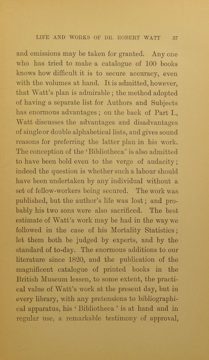 and omissions may be taken for granted. Any one who has tried to make a catalogue of 100 books knows how difficult it is to secure accuracy, even with the volumes at hand. It is admitted, however, that Watt’s plan is admirable ; the method adopted of having a separate list for Authors and Subjects has enormous advantages; on the back of Part I., Watt discusses the advantages and disadvantages of single or double alphabetical lists, and gives sound reasons for preferring the latter plan in his work. The conception of the ‘Bibliotheca’ is also admitted to have been bold even to the verge of audacity; indeed the question is whether such a labour should have been undertaken by any individual without a set of fellow-workers being secured. The work was published, but the author’s life was lost; and pro- bably his two sons were also sacrificed. The best estimate of Watt’s work may be had in the way we followed in the case of his Mortality Statistics; let them both be judged by experts, and by the standard of to-day. The enormous additions to our literature since 1820, and the publication of the magnificent catalogue of printed books in the British Museum lessen, to some extent, the practi- cal value of Watt’s work at the present day, but in every library, with any pretensions to bibliographi- cal apparatus, his ‘ Bibliotheca ’ is at hand and in regular use, a remarkable testimony of approval,