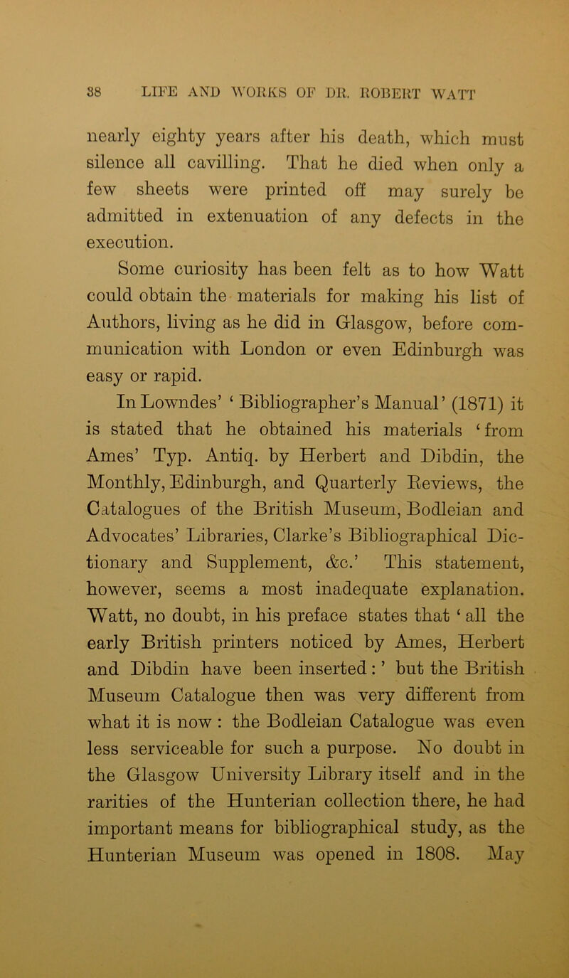 nearly eighty years after his death, which must silence all cavilling. That he died when only a few sheets were printed off may surely be admitted in extenuation of any defects in the execution. Some curiosity has been felt as to how Watt could obtain the materials for making his list of Authors, living as he did in Glasgow, before com- munication with London or even Edinburgh was easy or rapid. In Lowndes’ ‘ Bibliographer’s Manual’ (1871) it is stated that he obtained his materials 1 from Ames’ Typ. Antiq. by Herbert and Dibdin, the Monthly, Edinburgh, and Quarterly Reviews, the Catalogues of the British Museum, Bodleian and Advocates’ Libraries, Clarke’s Bibliographical Dic- tionary and Supplement, &c.’ This statement, however, seems a most inadequate explanation. Watt, no doubt, in his preface states that ‘ all the early British printers noticed by Ames, Herbert and Dibdin have been inserted : ’ but the British Museum Catalogue then was very different from what it is now : the Bodleian Catalogue was even less serviceable for such a purpose. No doubt in the Glasgow University Library itself and in the rarities of the Hunterian collection there, he had important means for bibliographical study, as the Hunterian Museum was opened in 1808. May