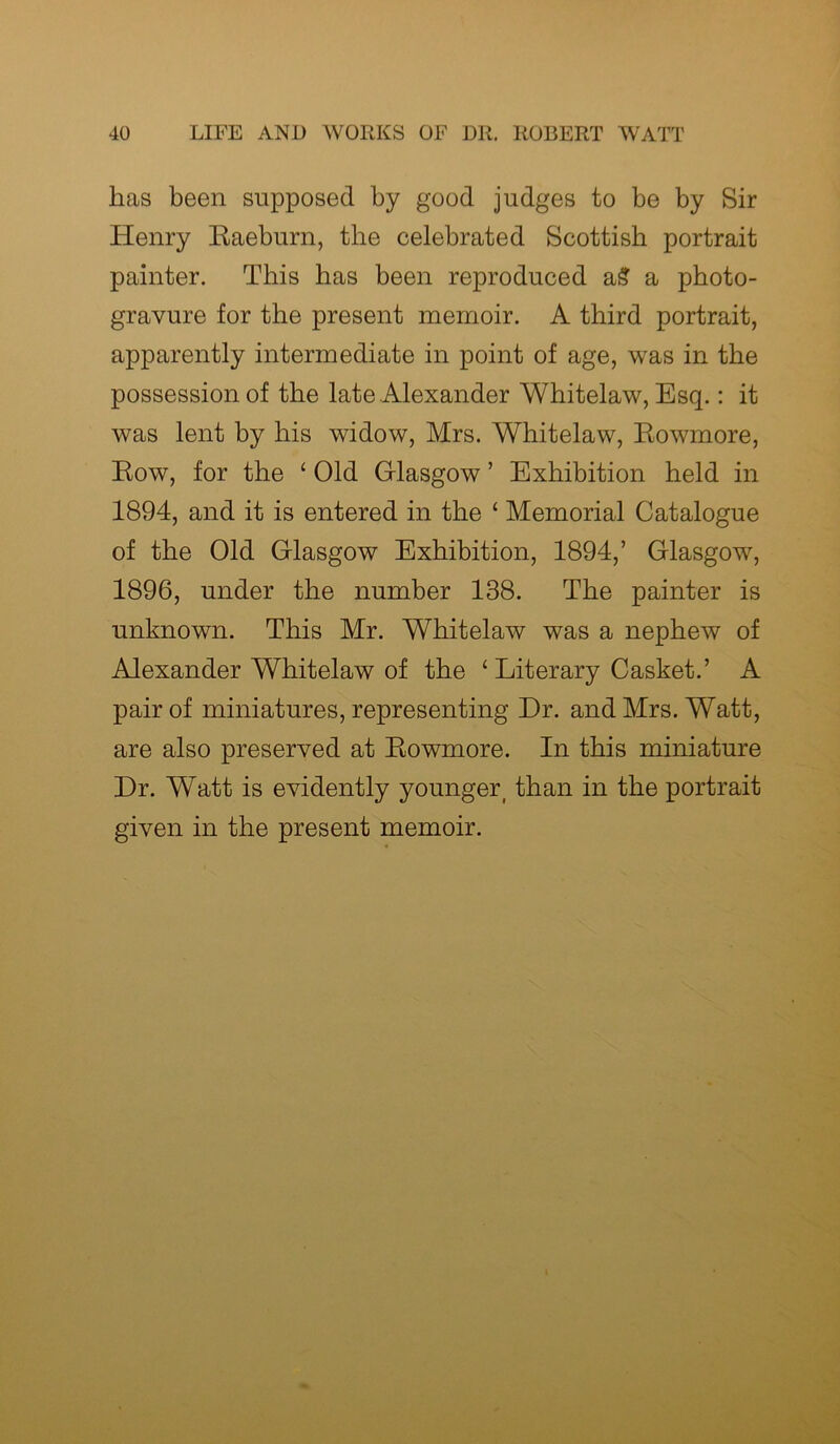 has been supposed by good judges to be by Sir Henry Raeburn, the celebrated Scottish portrait painter. This has been reproduced a£ a photo- gravure for the present memoir. A third portrait, apparently intermediate in point of age, was in the possession of the late Alexander Whitelaw, Esq.: it was lent by bis widow, Mrs. Whitelaw, Rowmore, Row, for the ‘ Old Glasgow ’ Exhibition held in 1894, and it is entered in the £ Memorial Catalogue of the Old Glasgow Exhibition, 1894,’ Glasgow, 1896, under the number 138. The painter is unknown. This Mr. Whitelaw was a nephew of Alexander Whitelaw of the ‘Literary Casket.’ A pair of miniatures, representing Dr. and Mrs. Watt, are also preserved at Rowmore. In this miniature Dr. Watt is evidently younger than in the portrait given in the present memoir.