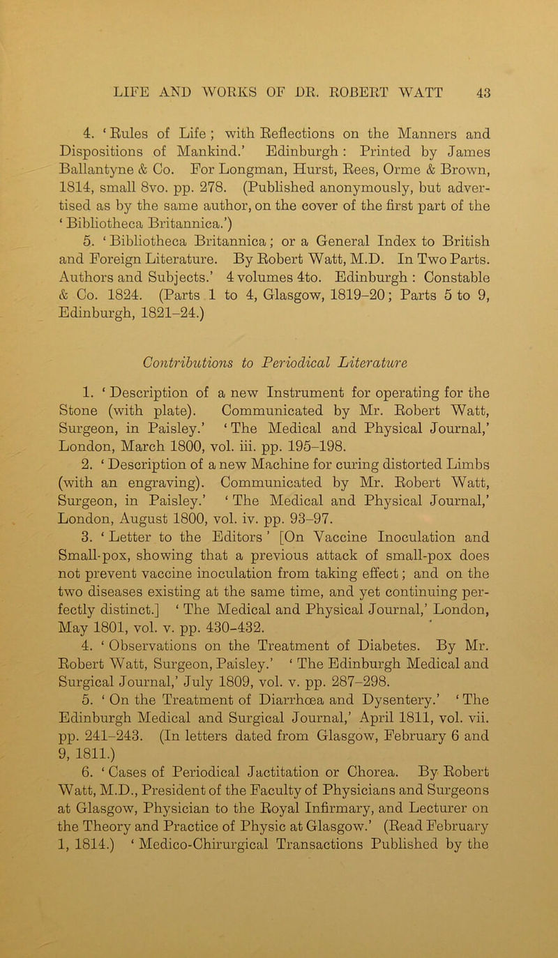 4. ‘ Rules of Life ; with Reflections on the Manners and Dispositions of Mankind.’ Edinburgh: Printed by James Ballantyne & Co. For Longman, Hurst, Rees, Orme & Brown, 1814, small 8vo. pp. 278. (Published anonymously, but adver- tised as by the same author, on the cover of the first part of the * Bibliotheca Britannica.’) 5. ‘ Bibliotheca Britannica; or a General Index to British and Foreign Literature. By Robert Watt, M.D. In Two Parts. Authors and Subjects.’ 4 volumes 4to. Edinburgh: Constable & Co. 1824. (Parts 1 to 4, Glasgow, 1819-20; Parts 5 to 9, Edinburgh, 1821-24.) Contributions to Periodical Literature 1. ‘ Description of a new Instrument for operating for the Stone (with plate). Communicated by Mr. Robert Watt, Surgeon, in Paisley.’ ‘ The Medical and Physical Journal,’ London, March 1800, vol. iii. pp. 195-198. 2. ‘ Description of a new Machine for curing distorted Limbs (with an engraving). Communicated by Mr. Robert Watt, Surgeon, in Paisley.’ ‘ The Medical and Physical Journal,’ London, August 1800, vol. iv. pp. 93-97. 3. ‘ Letter to the Editors ’ [On Vaccine Inoculation and Small-pox, showing that a previous attack of small-pox does not prevent vaccine inoculation from taking effect; and on the two diseases existing at the same time, and yet continuing per- fectly distinct.] ‘ The Medical and Physical Journal,’ London, May 1801, vol. v. pp. 430-432. 4. ‘ Observations on the Treatment of Diabetes. By Mr. Robert Watt, Surgeon, Paisley.’ 1 The Edinburgh Medical and Surgical Journal,’ July 1809, vol. v. pp. 287-298. 5. ‘ On the Treatment of Diarrhoea and Dysentery.’ ‘ The Edinburgh Medical and Surgical Journal,’ April 1811, vol. vii. pp. 241-243. (In letters dated from Glasgow, February 6 and 9, 1811.) 6. ‘ Cases of Periodical Jactitation or Chorea. By Robert Watt, M.D., President of the Faculty of Physicians and Surgeons at Glasgow, Physician to the Royal Infirmary, and Lecturer on the Theory and Practice of Physic at Glasgow.’ (Read February 1, 1814.) ‘ Medico-Chirurgical Transactions Published by the