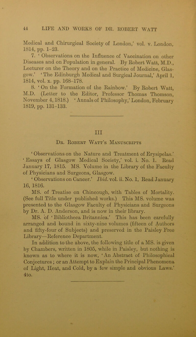 Medical and Chirurgical Society of London,’ vol. v. London 1814, pp. 1-23. 7. ‘ Observations on the Influence of Vaccination on other Diseases and on Population in general. By Robert Watt, M.D., Lecturer on the Theory and on the Practice of Medicine, Glas- gow.’ ‘ The Edinburgh Medical and Surgical Journal,’ April 1, 1814, vol. x. pp. 168-178. 8. ‘ On the Formation of the Rainbow.’ By Robert Watt, M.D. (Letter to the Editor, Professor Thomas Thomson, November 4,1818.) ‘ Annals of Philosophy,’ London, February 1819, pp. 131-133. Ill Dr. Robert Watt’s Manuscripts ‘ Observations on the Nature and Treatment of Erysipelas.’ ‘ Essays of Glasgow Medical Society,’ vol. i. No. 1. Read January 17, 1815. MS. Volume in the Library of the Faculty of Physicians and Surgeons, Glasgow. ‘ Observations on Cancer.’ Ibid. vol. ii. No. 1, Read January 16, 1816. MS. of Treatise on Chincough, with Tables of Mortality. (See full Title under published works.) This MS. volume was presented to the Glasgow Faculty of Physicians and Surgeons by Dr. A. D. Anderson, and is now in their library. MS. of ‘ Bibliotheca Britannica.’ This has been carefully arranged and bound in sixty-nine volumes (fifteen of Authors and fifty-four of Subjects) and preserved in the Paisley Free Library—Reference Department. In addition to the above, the following title of a MS. is given by Chambers, written in 1805, while in Paisley, but nothing is known as to where it is now, ‘ An Abstract of Philosophical Conjectures; or an Attempt to Explain the Principal Phenomena of Light, Heat, and Cold, by a few simple and obvious Laws.’ 4to.