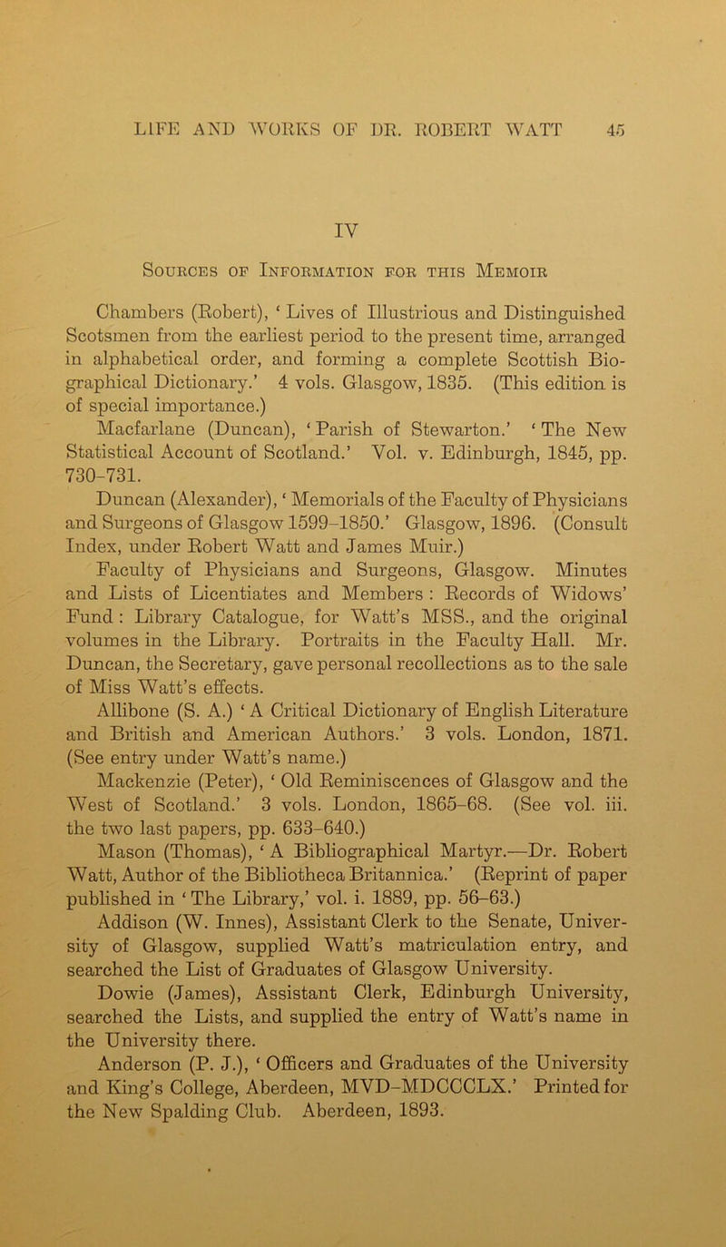 IY Sources op Information for this Memoir Chambers (Robert), ‘ Lives of Illustrious and Distinguished Scotsmen from the earliest period to the present time, arranged in alphabetical order, and forming a complete Scottish Bio- graphical Dictionary.’ 4 vols. Glasgow, 1835. (This edition is of special importance.) Macfarlane (Duncan), ‘ Parish of Stewarton.’ ‘ The New Statistical Account of Scotland.’ Yol. v. Edinburgh, 1845, pp. 730-731. Duncan (Alexander), ‘ Memorials of the Faculty of Physicians and Surgeons of Glasgow 1599-1850.’ Glasgow, 1896. (Consult Index, under Robert Watt and James Muir.) Faculty of Physicians and Surgeons, Glasgow. Minutes and Lists of Licentiates and Members : Records of Widows’ Fund : Library Catalogue, for Watt’s MSS., and the original volumes in the Library. Portraits in the Faculty Hall. Mr. Duncan, the Secretary, gave personal recollections as to the sale of Miss Watt’s effects. Allibone (S. A.) ‘ A Critical Dictionary of English Literature and British and American Authors.’ 3 vols. London, 1871. (See entry under Watt’s name.) Mackenzie (Peter), ‘ Old Reminiscences of Glasgow and the West of Scotland.’ 3 vols. London, 1865-68. (See vol. iii. the two last papers, pp. 633-640.) Mason (Thomas), ‘ A Bibliographical Martyr.-—Dr. Robert Watt, Author of the Bibliotheca Britannica.’ (Reprint of paper published in ‘ The Library,’ vol. i. 1889, pp. 56-63.) Addison (W. Innes), Assistant Clerk to the Senate, Univer- sity of Glasgow, supplied Watt’s matriculation entry, and searched the List of Graduates of Glasgow University. Dowie (James), Assistant Clerk, Edinburgh University, searched the Lists, and supplied the entry of Watt’s name in the University there. Anderson (P. J.), ‘ Officers and Graduates of the University and King’s College, Aberdeen, MVD-MDCCCLX.’ Printed for the New Spalding Club. Aberdeen, 1893.