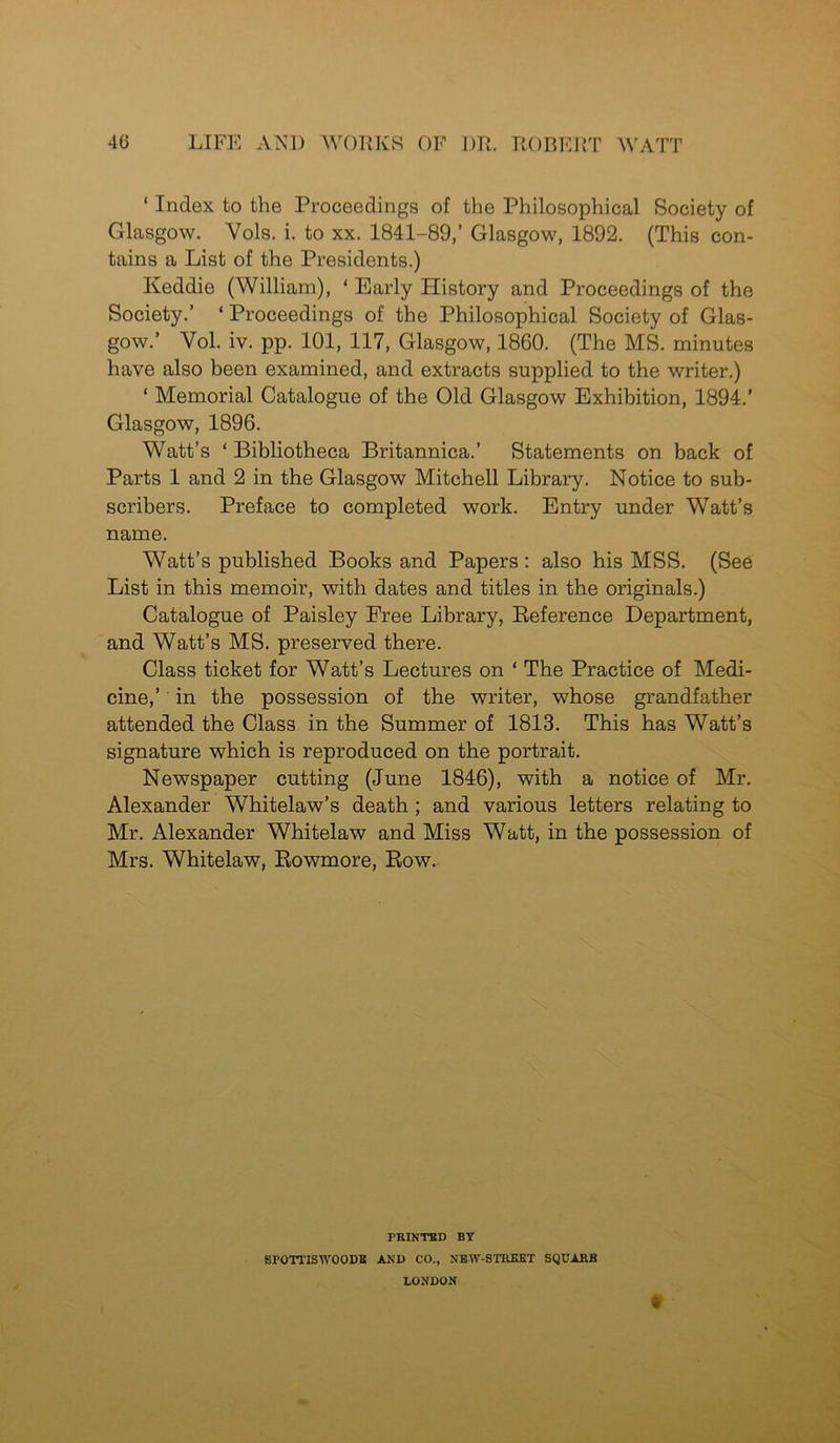 ‘ Index to the Proceedings of the Philosophical Society of Glasgow. Yols. i. to xx. 1841-89,’ Glasgow, 1892. (This con- tains a List of the Presidents.) Keddie (William), ‘ Early History and Proceedings of the Society.’ ‘ Proceedings of the Philosophical Society of Glas- gow.’ Vol. iv. pp. 101, 117, Glasgow, 1860. (The MS. minutes have also been examined, and extracts supplied to the writer.) ‘ Memorial Catalogue of the Old Glasgow Exhibition, 1894.' Glasgow, 1896. Watt’s ‘ Bibliotheca Britannica.’ Statements on back of Parts 1 and 2 in the Glasgow Mitchell Library. Notice to sub- scribers. Preface to completed work. Entry under Watt’s name. Watt’s published Books and Papers : also his MSS. (See List in this memoir, with dates and titles in the originals.) Catalogue of Paisley Free Library, Reference Department, and Watt’s MS. preserved there. Class ticket for Watt’s Lectures on ‘ The Practice of Medi- cine,’ in the possession of the writer, whose grandfather attended the Class in the Summer of 1813. This has Watt’s signature which is reproduced on the portrait. Newspaper cutting (June 1846), with a notice of Mr. Alexander Whitelaw’s death ; and various letters relating to Mr. Alexander Whitelaw and Miss Watt, in the possession of Mrs. Whitelaw, Rowmore, Row. PRINTED BY SrOTTISIVOODB AND CO., NEW-STKEBT SQUARE LONDON f