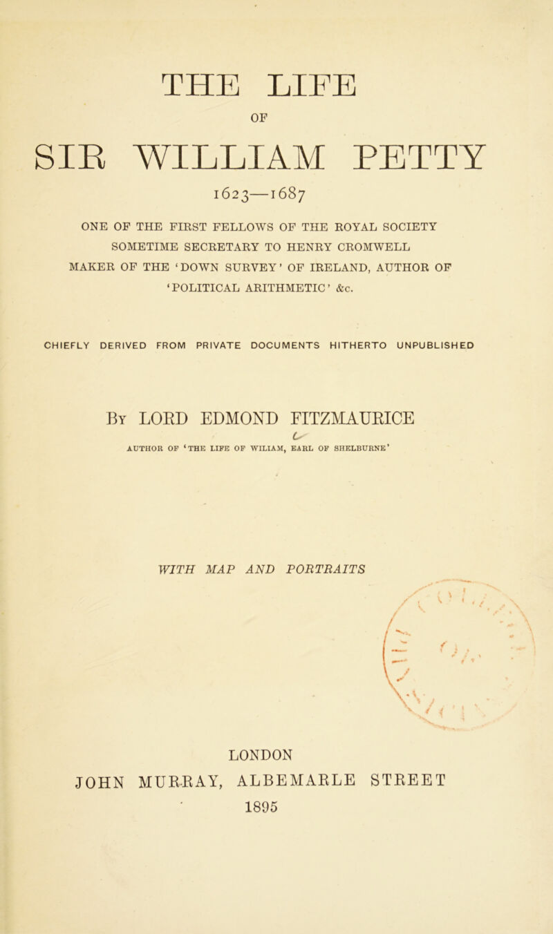 THE LIFE OF SIR WILLIAM PETTY 1623—1687 ONE OF THE FIRST FELLOWS OF THE ROYAL SOCIETY SOMETIME SECRETARY TO HENRY CROMWELL MAKER OF THE ‘DOWN SURVEY’ OF IRELAND, AUTHOR OF ‘POLITICAL ARITHMETIC’ &c. CHIEFLY DERIVED FROM PRIVATE DOCUMENTS HITHERTO UNPUBLISHED By LOBD EDMOND FITZMAUBICE AUTHOR OP ‘THE LIFE OF WILIAM, EARL OF SHELBURNE’ WITH MAP AND PORTRAITS / \ / LONDON JOHN MURRAY, ALBEMARLE STREET 1895