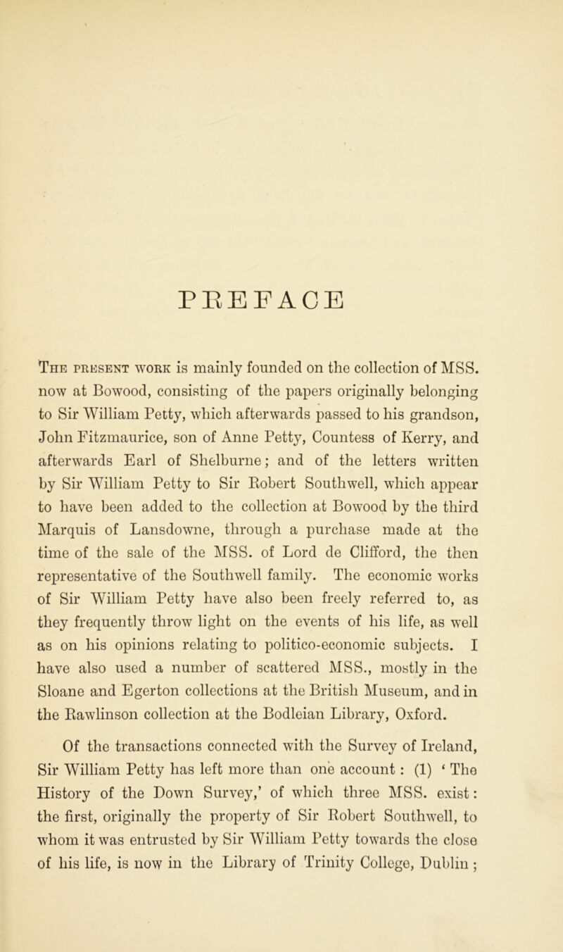 PREFACE The present work is mainly founded on the collection of MSS. now at Bowood, consisting of the papers originally belonging to Sir William Petty, which afterwards passed to his grandson, John Fitzmaurice, son of Anne Petty, Countess of Kerry, and afterwards Earl of Shelburne; and of the letters written by Sir William Petty to Sir Robert Southwell, which appear to have been added to the collection at Bowood by the third Marquis of Lansdowne, through a purchase made at the time of the sale of the MSS. of Lord de Clifford, the then representative of the Southwell family. The economic works of Sir William Petty have also been freely referred to, as they frequently throw light on the events of his life, as well as on his opinions relating to politico-economic subjects. I have also used a number of scattered MSS., mostly in the Sloane and Eger ton collections at the British Museum, and in the Rawlinson collection at the Bodleian Library, Oxford. Of the transactions connected with the Survey of Ireland, Sir William Petty has left more than one account : (1) ‘ The History of the Down Survey,’ of which three MSS. exist: the first, originally the property of Sir Robert Southwell, to whom it was entrusted by Sir William Petty towards the close of his life, is now in the Library of Trinity College, Dublin;