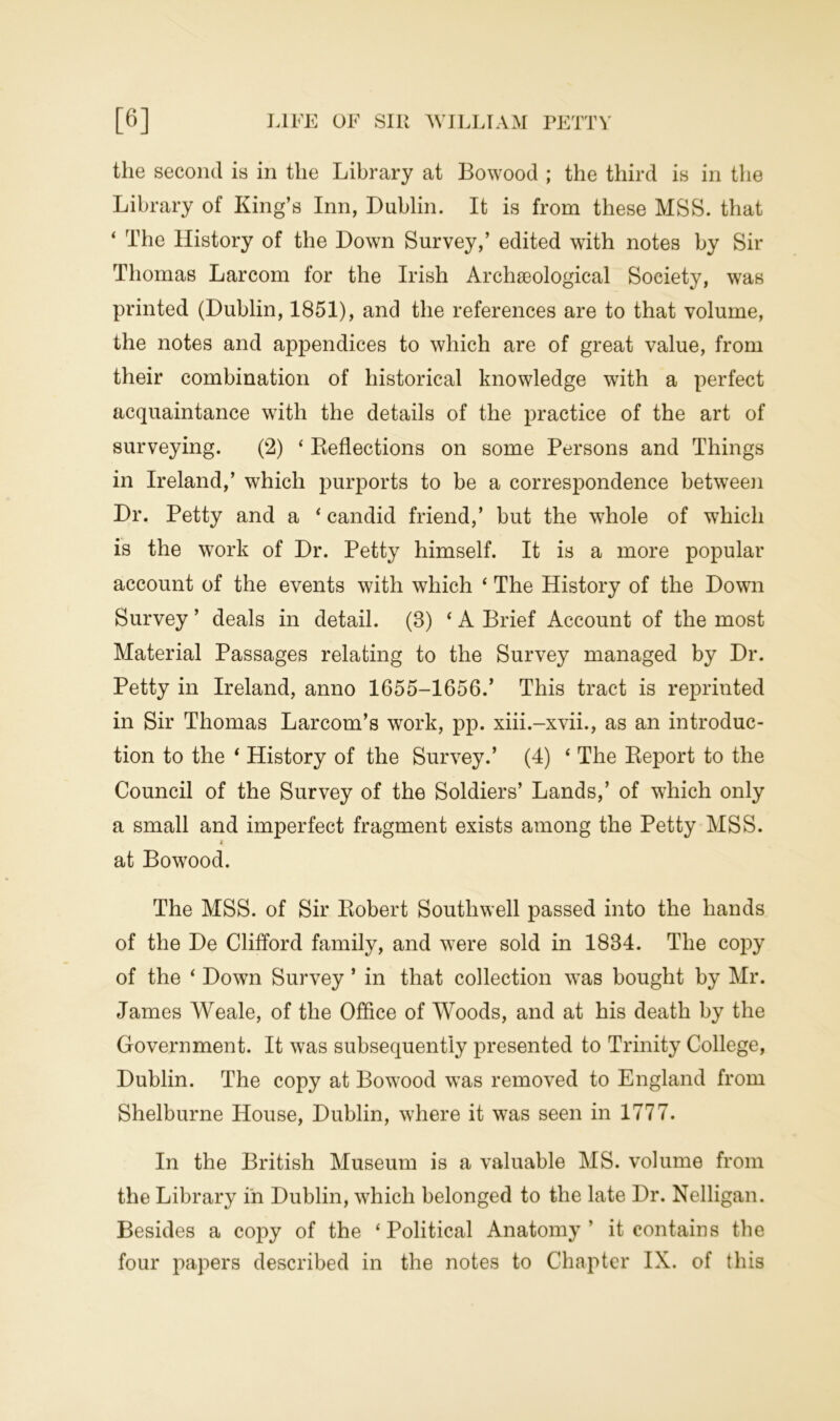 the second is in the Library at Bowood ; the third is in the Library of King’s Inn, Dublin. It is from these MSS. that ‘ The History of the Down Survey,’ edited with notes by Sir Thomas Larcom for the Irish Archaeological Society, was printed (Dublin, 1851), and the references are to that volume, the notes and appendices to which are of great value, from their combination of historical knowledge with a perfect acquaintance with the details of the practice of the art of surveying. (2) ‘ Deflections on some Persons and Things in Ireland,’ which purports to be a correspondence between Dr. Petty and a ‘ candid friend,’ but the whole of which is the work of Dr. Petty himself. It is a more popular account of the events with which ‘ The History of the Down Survey ’ deals in detail. (3) ‘ A Brief Account of the most Material Passages relating to the Survey managed by Dr. Petty in Ireland, anno 1655-1656.’ This tract is reprinted in Sir Thomas Larcom’s work, pp. xiii.-xvii., as an introduc- tion to the ‘ History of the Survey.’ (4) ‘ The Report to the Council of the Survey of the Soldiers’ Lands,’ of which only a small and imperfect fragment exists among the Petty MSS. * at Bowood. The MSS. of Sir Robert Southwell passed into the hands of the De Clifford family, and were sold in 1834. The copy of the ‘ Down Survey ’ in that collection was bought by Mr. James Weale, of the Office of Woods, and at his death by the Government. It was subsequently presented to Trinity College, Dublin. The copy at Bowood was removed to England from Shelburne House, Dublin, where it was seen in 1777. In the British Museum is a valuable MS. volume from the Library in Dublin, which belonged to the late Dr. Nelligan. Besides a copy of the ‘Political Anatomy’ it contains the