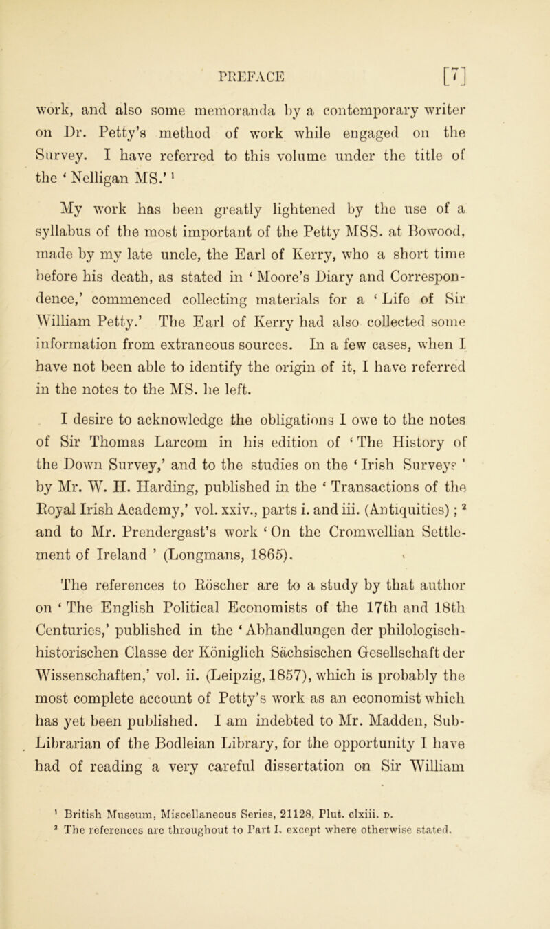 work, and also some memoranda by a contemporary writer on Dr. Petty’s method of wTork while engaged on the Survey. I have referred to this volume under the title of the 4 Nelligan MS.’1 My work has been greatly lightened by the use of a syllabus of the most important of the Petty MSS. at Bo wood, made by my late uncle, the Earl of Kerry, who a short time before his death, as stated in 4 Moore’s Diary and Correspon- dence,’ commenced collecting materials for a 4 Life of Sir William Petty.’ The Earl of Kerry had also collected some information from extraneous sources. In a few cases, when I have not been able to identify the origin of it, I have referred in the notes to the MS. he left. I desire to acknowledge the obligations I owe to the notes of Sir Thomas Larcom in his edition of ‘ The History of the Down Survey,’ and to the studies on the 4 Irish Surveys ' by Mr. W. H. Harding, published in the 4 Transactions of the Royal Irish Academy,’ vol. xxiv., parts i. and iii. (Antiquities);2 and to Mr. Prendergast’s work 4 On the Cromwellian Settle- ment of Ireland ’ (Longmans, 1865). The references to Roscher are to a study by that author on 4 The English Political Economists of the 17th and 18th Centuries,’ published in the 4 Abhandlungen der philologisch- historischen Classe der Koniglich Stichsischen Gesellschaft der Wissenschaften,’ vol. ii. (Leipzig, 1857), which is probably the most complete account of Petty’s work as an economist which has yet been published. I am indebted to Mr. Madden, Sub- Librarian of the Bodleian Library, for the opportunity I have had of reading a very careful dissertation on Sir William 1 British Museum, Miscellaneous Series, 21128, Plut. clxiii. d.