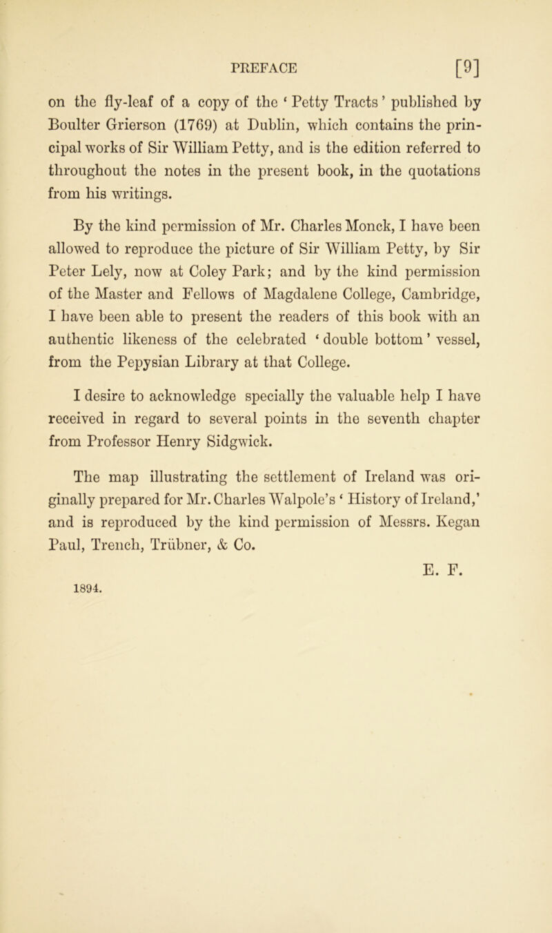 on the fly-leaf of a copy of the ‘ Petty Tracts ’ published by Boulter Grierson (1769) at Dublin, which contains the prin- cipal works of Sir William Petty, and is the edition referred to throughout the notes in the present book, in the quotations from his writings. By the kind permission of Mr. Charles Monck, I have been allowed to reproduce the picture of Sir William Petty, by Sir Peter Lely, now at Coley Park; and by the kind permission of the Master and Fellows of Magdalene College, Cambridge, I have been able to present the readers of this book with an authentic likeness of the celebrated ‘ double bottom 5 vessel, from the Pepysian Library at that College. I desire to acknowledge specially the valuable help I have received in regard to several points in the seventh chapter from Professor Henry Sidgwick. The map illustrating the settlement of Ireland was ori- ginally prepared for Mr. Charles Walpole’s ‘ History of Ireland,’ and is reproduced by the kind permission of Messrs. Ivegan Paul, Trench, Triibner, & Co. 1894. E. F.