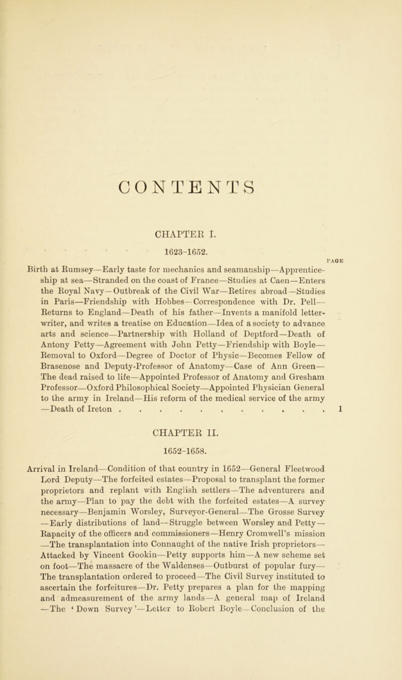 CONTENTS CHAPTER I. 1623-1652. PAGE Birth at Rumsey—Early taste for mechanics and seamanship—Apprentice- ship at sea—Stranded on the coast of France—Studies at Caen—Enters the Royal Navy—Outbreak of the Civil War—Retires abroad—Studies in Paris—Friendship with Hobbes- Correspondence with Dr. Pell Returns to England—Death of his father—Invents a manifold letter- writer, and writes a treatise on Education—Idea of a society to advance arts and science—Partnership with Holland of Deptford—Death of Antony Petty—Agreement with John Petty—Friendship with Boyle— Removal to Oxford—Degree of Doctor of Physic—Becomes Fellow of Brasenose and Deputy-Professor of Anatomy—Case of Ann Green— The dead raised to life—Appointed Professor of Anatomy and Gresham Professor—Oxford Philosophical Society—Appointed Physician General to the army in Ireland—His reform of the medical service of the army —Death of Ireton ........... 1 CHAPTER II. 1652-1658. Arrival in Ireland—Condition of that country in 1652—General Fleetwood Lord Deputy—The forfeited estates—Proposal to transplant the former proprietors and replant with English settlers—The adventurers and the army—Plan to pay the debt with the forfeited estates—A survey necessary—Benjamin Worsley, Surveyor-General—The Grosse Survey —Early distributions of land—Struggle between Worsley and Petty — Rapacity of the officers and commissioners—Henry Cromwell’s mission —The transplantation into Connaught of the native Irish proprietors— Attacked by Vincent Gookin—Petty supports him—A new scheme set on foot—The massacre of the Waldenses—Outburst of popular fury— The transplantation ordered to proceed—The Civil Survey instituted to ascertain the forfeitures—Dr. Petty prepares a plan for the mapping and admeasurement of the army lands—A general map of Ireland — The ‘Down Survey’—Letter to Robert Boyle Conclusion of the