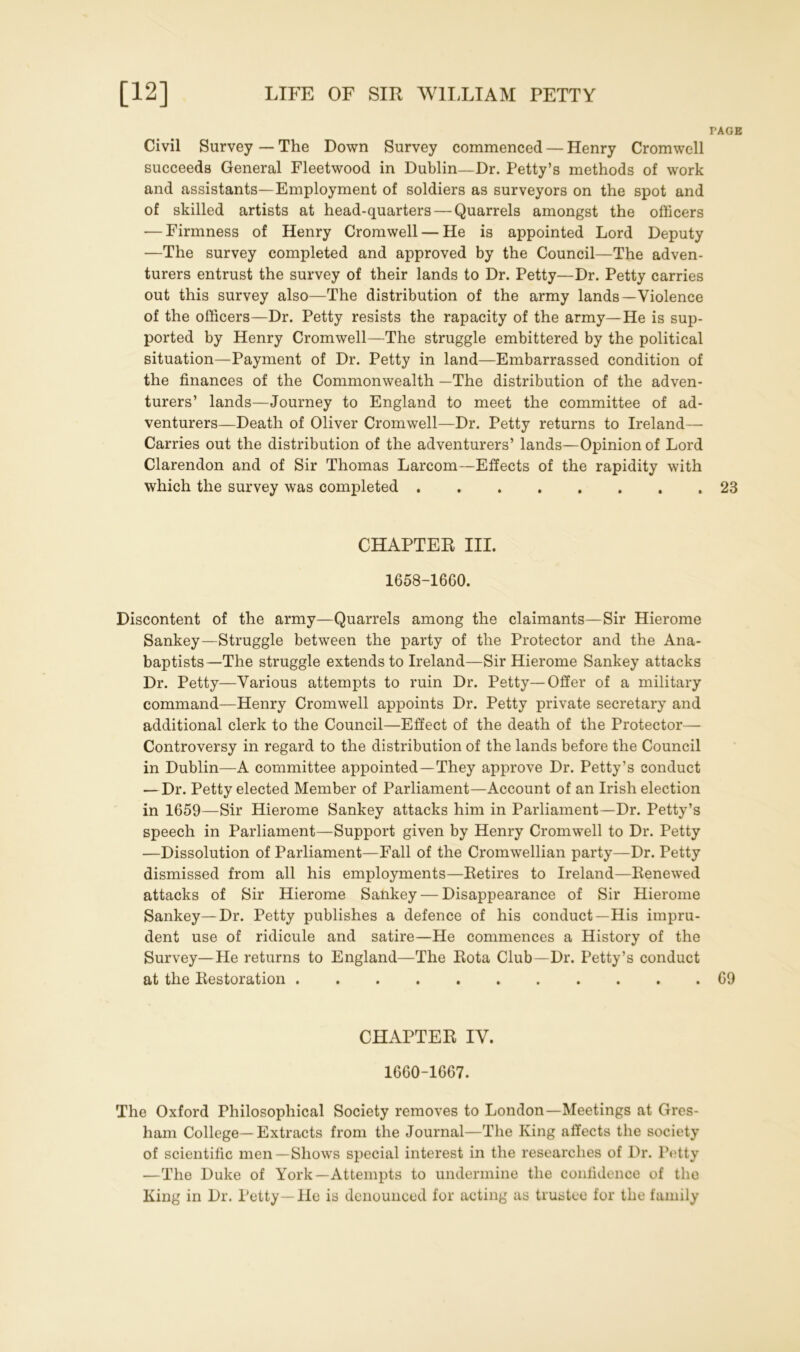 TAGE Civil Survey — The Down Survey commenced — Henry Cromwell succeeds General Fleetwood in Dublin—Dr. Petty’s methods of work and assistants—Employment of soldiers as surveyors on the spot and of skilled artists at head-quarters — Quarrels amongst the officers •—Firmness of Henry Cromwell — He is appointed Lord Deputy —The survey completed and approved by the Council—The adven- turers entrust the survey of their lands to Dr. Petty—Dr. Petty carries out this survey also—The distribution of the army lands—Violence of the officers—Dr. Petty resists the rapacity of the army—He is sup- ported by Henry Cromwell—The struggle embittered by the political situation—Payment of Dr. Petty in land—Embarrassed condition of the finances of the Commonwealth —The distribution of the adven- turers’ lands—Journey to England to meet the committee of ad- venturers—Death of Oliver Cromwell—Dr. Petty returns to Ireland— Carries out the distribution of the adventurers’ lands—Opinion of Lord Clarendon and of Sir Thomas Larcom—Effects of the rapidity with which the survey was completed 23 CHAPTER III. 1658-1660. Discontent of the army—Quarrels among the claimants—Sir Hierome Sankey—Struggle between the party of the Protector and the Ana- baptists—The struggle extends to Ireland—Sir Hierome Sankey attacks Dr. Petty—Various attempts to ruin Dr. Petty—Offer of a military command—Henry Cromwell appoints Dr. Petty private secretary and additional clerk to the Council—Effect of the death of the Protector— Controversy in regard to the distribution of the lands before the Council in Dublin—A committee appointed—They approve Dr. Petty’s conduct — Dr. Petty elected Member of Parliament—Account of an Irish election in 1659—Sir Hierome Sankey attacks him in Parliament—Dr. Petty’s speech in Parliament—Support given by Henry Cromwell to Dr. Petty —Dissolution of Parliament—Fall of the Cromwellian party—Dr. Petty dismissed from all his employments—Retires to Ireland—Renewed attacks of Sir Hierome Sankey — Disappearance of Sir Hierome Sankey—Dr. Petty publishes a defence of his conduct—His impru- dent use of ridicule and satire—He commences a History of the Survey—He returns to England—The Rota Club—Dr. Petty’s conduct at the Restoration 69 CHAPTER IV. 1660-1667. The Oxford Philosophical Society removes to London—Meetings at Gres- ham College—Extracts from the Journal—The King affects the society of scientific men—Shows special interest in the researches of Dr. Petty —The Duke of York—Attempts to undermine the confidence of the King in Dr. Petty—He is denounced for acting as trustee for the family