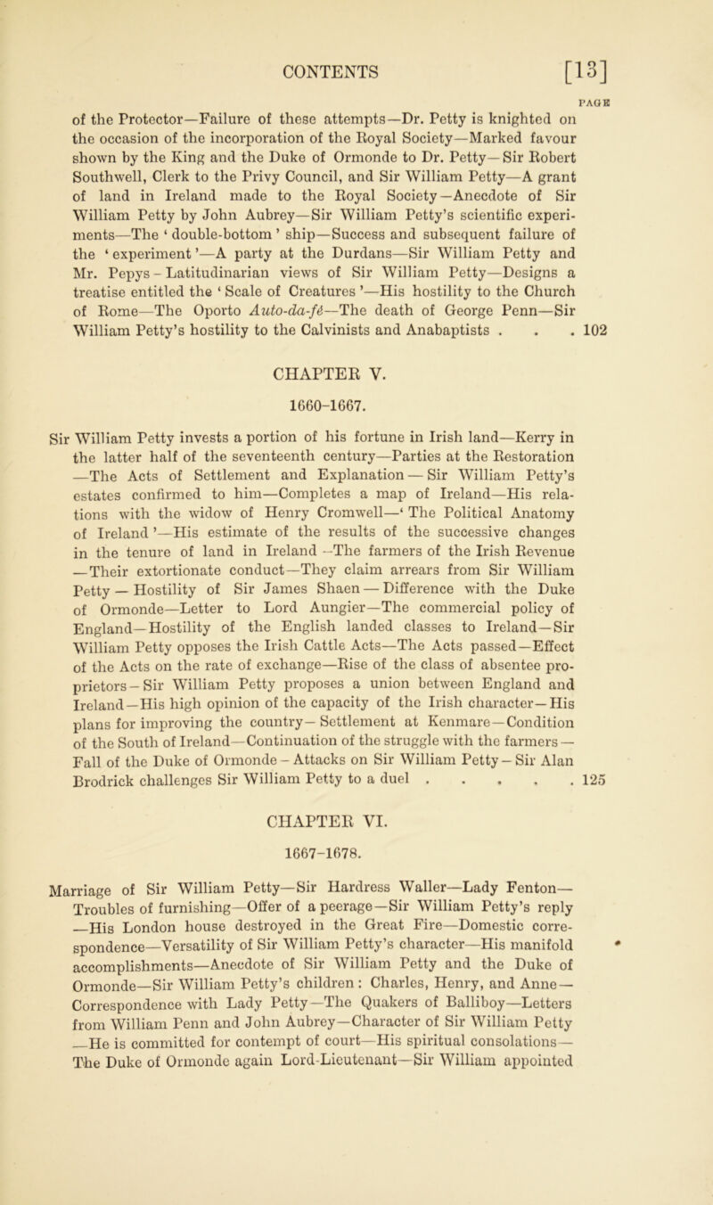 PAGE of the Protector—Failure of these attempts—Dr. Petty is knighted on the occasion of the incorporation of the Royal Society—Marked favour shown by the King and the Duke of Ormonde to Dr. Petty—Sir Robert Southwell, Clerk to the Privy Council, and Sir William Petty—A grant of land in Ireland made to the Royal Society—Anecdote of Sir William Petty by John Aubrey—Sir William Petty’s scientific experi- ments—The ‘ double-bottom ’ ship—Success and subsequent failure of the 4 experiment ’—A party at the Durdans—Sir William Petty and Mr. Pepys - Latitudinarian views of Sir William Petty—Designs a treatise entitled the 4 Scale of Creatures ’—His hostility to the Church of Rome—The Oporto Auto-da-f&~The death of George Penn—Sir William Petty’s hostility to the Calvinists and Anabaptists . . . 102 CHAPTER V. 1660-1667. Sir William Petty invests a portion of his fortune in Irish land—Kerry in the latter half of the seventeenth century—Parties at the Restoration —The Acts of Settlement and Explanation — Sir William Petty’s estates confirmed to him—Completes a map of Ireland—His rela- tions with the widow of Henry Cromwell—4 The Political Anatomy of Ireland ’—His estimate of the results of the successive changes in the tenure of land in Ireland —The farmers of the Irish Revenue — Their extortionate conduct—They claim arrears from Sir William Petty — Hostility of Sir James Shaen — Difference with the Duke of Ormonde—Letter to Lord Aungier—The commercial policy of England—Hostility of the English landed classes to Ireland—Sir William Petty opposes the Irish Cattle Acts—The Acts passed—Effect of the Acts on the rate of exchange—Rise of the class of absentee pro- prietors-Sir William Petty proposes a union between England and Ireland—His high opinion of the capacity of the Irish character—His plans for improving the country— Settlement at Kenmare—Condition of the South of Ireland—Continuation of the struggle with the farmers — Fall of the Duke of Ormonde - Attacks on Sir William Petty-Sir Alan Brodrick challenges Sir William Petty to a duel 125 CHAPTER VI. 1667-1678. Marriage of Sir William Petty—Sir Hardress Waller—Lady Fenton— Troubles of furnishing—Offer of a peerage—Sir William Petty’s reply His London house destroyed in the Great Fire—Domestic Corre- spondence-Versatility of Sir William Petty’s character—His manifold accomplishments—Anecdote of Sir William Petty and the Duke of Ormonde—Sir William Petty’s children: Charles, Henry, and Anne- Correspondence with Lady Petty—The Quakers of Balliboy—Letters from William Penn and John Aubrey—Character of Sir William Petty He is committed for contempt of court—His spiritual consolations— The Duke of Ormonde again Lord-Lieutenant—Sir William appointed